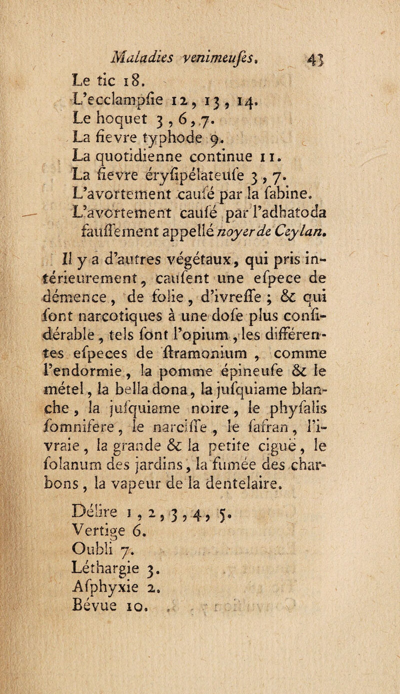 Le tic î8. L’eccîamplîe 12,13, *4« Le hoquet La fîevre typhode 9. La quotidienne continue ii. La fîevre éryfîpéîaîeufe 3,7. L’avortement caufé par îa fabine. L’avortement caulé par l’adbatoda faufî'ernent appelleCzylan, II y a d’autres végétaux, qui pris in¬ térieurement, caufent une efpece de démence , de folie , d’ivrefîfe ; & qui font narcotiques à une dofe plus confî- dérable , tels font l’opium , les différen¬ tes efpe ces de flramonium , comme l’endormie, la pomme épineufe & le métel, ia bella dona, la jufquiame blan¬ che , la jufquiame noire , le phyfalis fomnifere, le narciffe , le fafran, l’i¬ vraie , la grande & la petite clgué, le foîanum des jardins, la fumée des char¬ bons , la vapeur de la dentelaire. Délire J , : Oubli 7. Léthargie 3. Afphyxie 2, Bévue 10. 5 3 ? 4 ) 5'