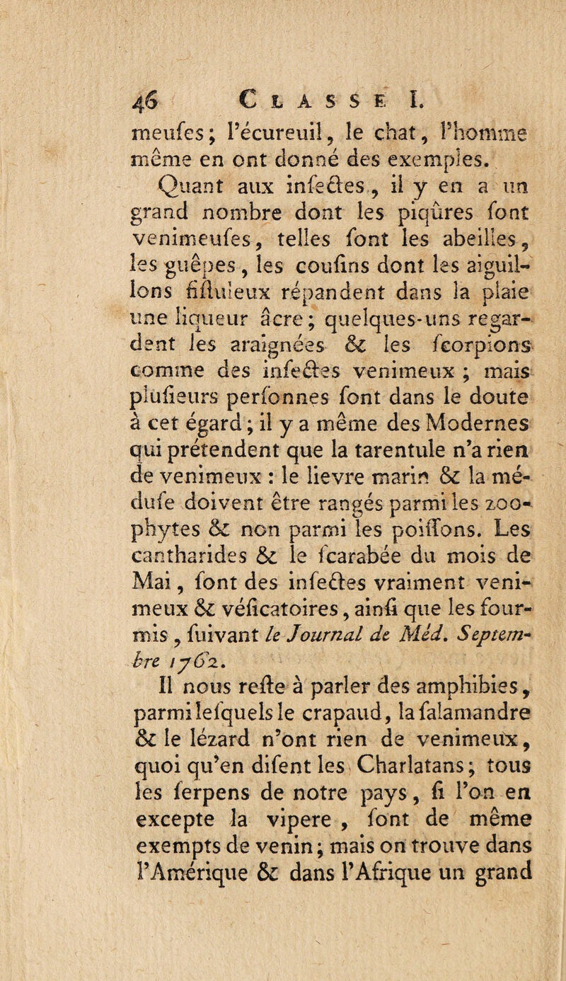 meiifes; Técureuii, le chat, Phomme même en ont donné des exemples. Quant aux infedes, ü y en a un grand nombre dont les piqûres font venimeufes, telles font les abeilles, les guêpes, les couûns dont les aiguil¬ lons fîfluleux répandent dans la plaie une liqueur âcre; quelques-uns regar¬ dent les araignées & les feorpions comme des infeéfes venimeux ; mais plulieurs perfonnes font dans le doute à cet égard ; il y a même des Modernes qui prétendent que la tarentule n’a rien de venimeux : le lievre marin & la mé- dufe doivent être rangés parmi les zoo- phytes & non parmi les poiffons. Les cantharides & le fcarabée du mois de Mai, font des infeéles vraiment veni¬ meux & véficatoires, ainû que les four¬ mis , fuivant k Journal de. Méd, Septem” bre jpô'z. Il nous refte à parler des amphibies, parmilefquelsle crapaud, lafalamandre Si le lézard n’ont rien de venimeitx, quoi qu’en difent les Charlatans ; tous les ferpens de notre pays, fi l’on en excepte la vipere , font de même exempts de venin; mais on trouve dans l’Amérique &: dans l’Afrique un grand