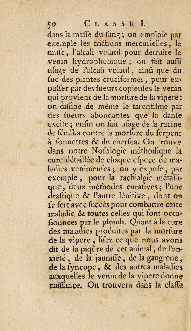 4ans la maffe du fang ; on emploie par exemple les fridions mercurielles, le miifc, l’alcali volatil pour détruire le venin hydrophobique ; on fait auffi iifage de l’alcali volatil, ainû que du fuc des plantes cruciformes, pour ex- pulfer par des fueurs copieufes le venin qui provient de lamorfure de la vipere : on diffipe de même le tarentifme par des fueurs abondantes que la danfe excite ; eniin on fait ufage de la racine de fénéka contre la morfure du ferpent à fonnettes & du cherfea. On trouve dans notre Nofologie méthodique la cure détaillée de chaque efpece de ma¬ ladies venimeufes ; on y expofe, par exemple , pour la rachialgie métalli¬ que, deux méthodes curatives; l’une draftique & l’autre lénitive, dont on fe fert avec fuccès pour combattre cette maladie & toutes celles qui font occa- fionnées par le plomb. Quant à la cure des maladies produites par la morfure de la vipere , lifez ce que nous avons dit de la piqûre de cet animal, de l’an¬ xiété , de la jaunifle, de la gangrené, de la {yncope, & des autres maladies auxquelles le venin de la vipere donne naiffajnçe. On trouvera dans la claffe