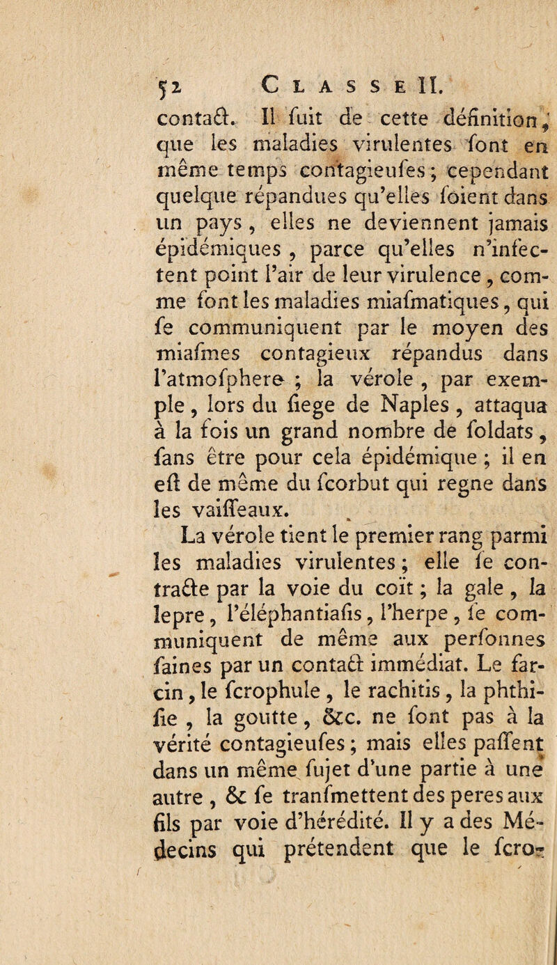 conta£î:. Il fuit de cette définition,’ que les maladies virulentes font en même temps contagieufes ; cependant quelque répandues qu’elles fôient dans un pays , elles ne deviennent jamais épidémiques , parce qu’elles n’infec¬ tent point l’air de leur virulence , com¬ me font les maladies miafmatiques, qui fe communiquent par le moyen des miafmes contagieux répandus dans l’atmofphere ; la vérole , par exem¬ ple , lors du fiege de Naples, attaqua à la fois un grand nombre de foldats, fans être pour cela épidémique ; il en efl de même du fcorbut qui régné dans les vailTeaux. La vérole tient le premier rang parmi les maladies virulentes ; elle fe con- traêfe par la voie du coït ; la gale , la îepre, l’éléphantiafis, l’herpe, le com¬ muniquent de même aux perfonnes faines par un contaêt immédiat. Le far- cin, le fcrophule , le rachitis , la phthi- fie , la goutte, &c, ne font pas à la vérité contagieufes ; mais elles paffent dans un même fujet d’une partie à une autre , & fe transmettent des peresaux fils par voie d’hérédité. Il y a des Mé¬ decins qui prétendent que le fcro-