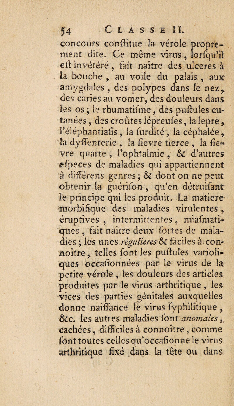 concours conflitue la vérole propre¬ ment dite. Ce même virus, lorfqu’i! eft invétéré , fait naître des ulceres à îa bouche ^ au voile du palais , aux amygdales , des polypes dans le nez^ des caries au vomer, des douleurs dans les os ; le rhumatifme, des pufluîes cu¬ tanées , des croûtes lépreufes, la lepre, réléphantiaûs, la furdité, la céphalée, îa dyflenterie , la ûevre tierce , la fie*» vre quarte , rophtaîmie, & d’autres efpeces de maladies qui appartiennent à différens genres ; & dont on ne peut obtenir la guérifon , qu’en détruifant ie principe qui les produit. La matière morbifique des maladies virulentes , éruptives , intermittentes , miafmati- ques , fait naître deux fortes de mala¬ dies ; les unes régulières 6c faciles à con- noître, telles font les piiflules varioli¬ ques occafionnées par le virus de la petite vérole, les douleurs des articles produites par le virus arthritique, les vices des parties génitales auxquelles donne naiffance le virus fyphilitique , 6cc. les autres maladies font anomales ^ cachées, difficiles à connoître, comme font toutes celles qu’occafionne le virus arthritique fixé dans la tête ou dans