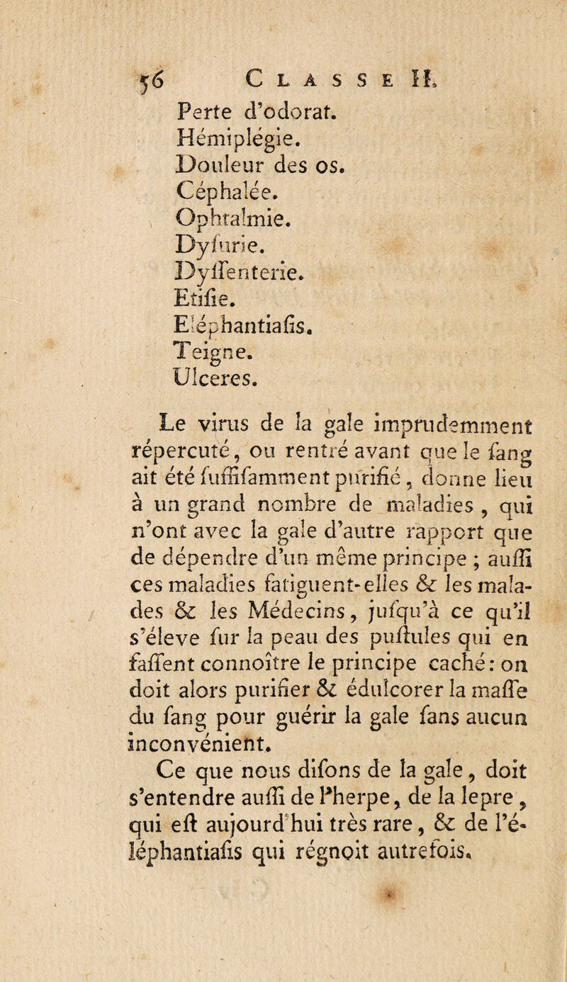 Perte d’odorat. Hémiplégie. Douleur des os. Céphalée. Ophtalmie. Dyfurie. Dyirenterie. Eîifie. E^épbantiafis, Teigne. Ulceres. Le virus de la gale imprudemment répercuté, ou rentré avant que le fang ait été fuffifamment purifié, donne lieu à un grand nombre de maladies , qui n’ont avec la gale d’autre rapport que de dépendre d’un même principe ; aufii ces maladies fatiguent-elles & les mala¬ des & les Médecins, jufqu’à ce qu’il s’élève fur la peau des pulliiles qui en fafient connoître le principe caché: on doit alors purifier & édulcorer la mafie du fang pour guérir la gale fans aucun inconvénient. Ce que nous difons de la gale, doit s’entendre aufii de Pherpe, de la lepre , qui eft aujourd’hui très rare, & de l’é- léphantiafis qui régnoit autrefois.