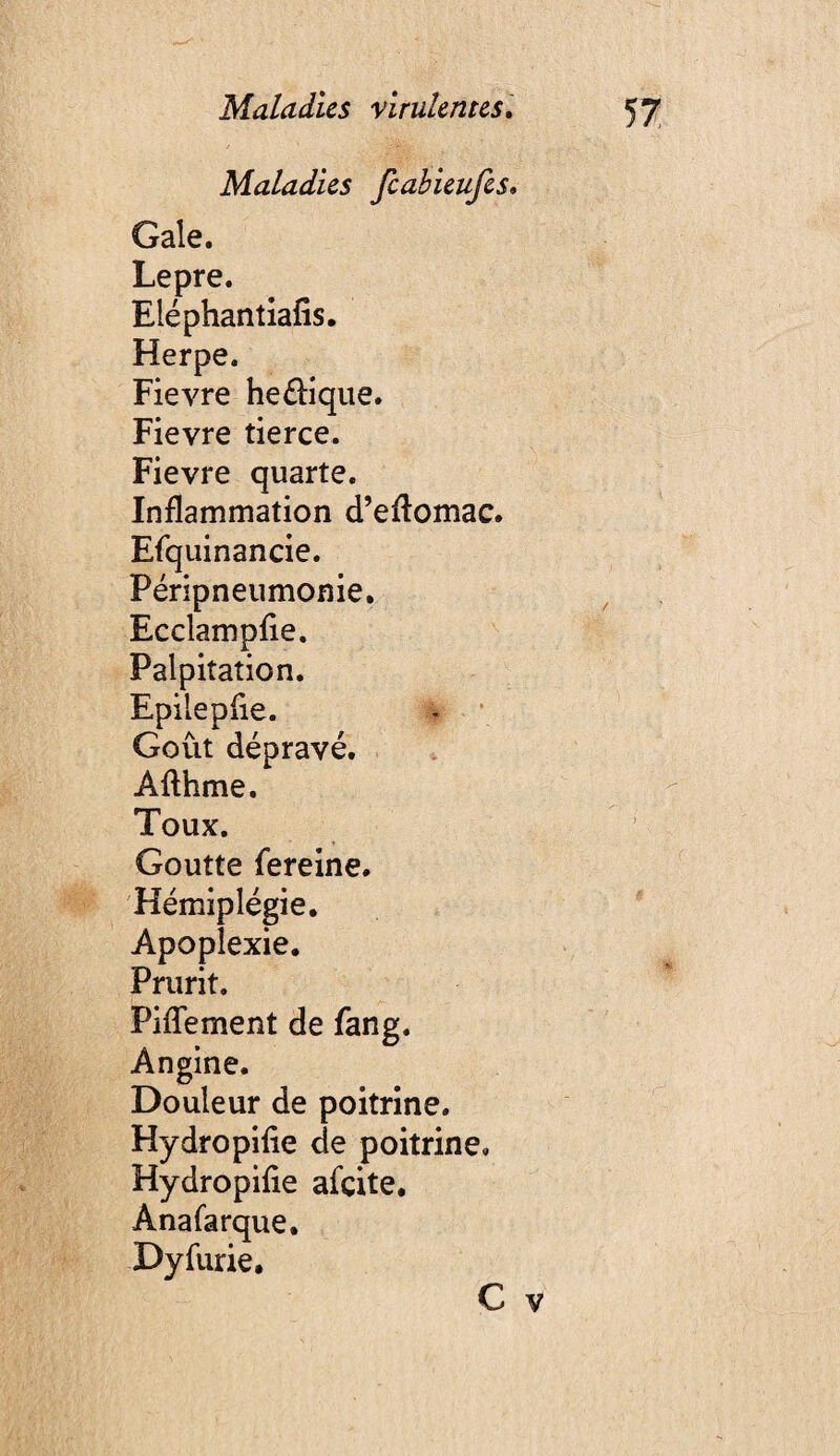 Maladies feabieufes. Gale. Lepre. Eléphantîafis. Herpe. Fievre he£î:ique. Fievre tierce. Fievre quarte. Inflammation d’eftomac. Efquinancie. Péripneumonie. EcclampEe. Palpitation. Epileplie. - \ Goût dépravé. Afthme. Toux. Goutte fereine. Hémiplégie. Apoplexie, Prurit. Piffement de fang. Angine. Douleur de poitrine. Hydropilie de poitrine. Hydropifie afçite, Anafarque. Dyfurie. C V