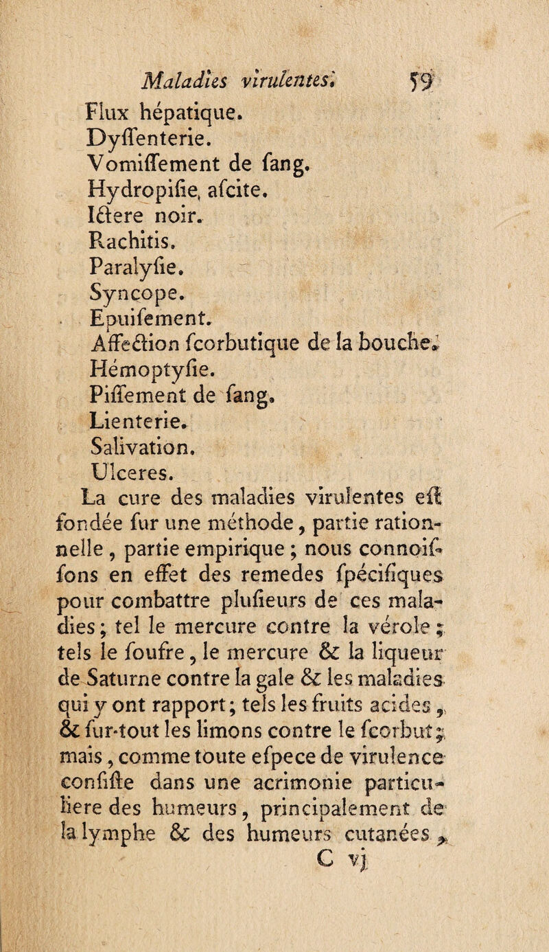 Flux hépatique. Dyflenterie. Vomiffement de fan g. Hydropilie, afeite. Iftere noir. Rachitis. Paralylie. Syncope. Epuifement. AfFeélion feorbutique de la bouche» Hémoptyfie. Piffement de fang. Lienterie. Salivation. Ulceres. La cure des maladies virulentes eR fondée fur une méthode, partie ration¬ nelle 5 partie empirique ; nous connoif- fons en effet des remedes fpécifîques pour combattre plufieurs de ces mala¬ dies ; tel le mercure contre la vérole ; tels le foufre, le mercure &: la liqueur de Saturne contre la gale & les maladies qui y ont rapport; tels les fruits acides,, & fur-tout les limons contre le feorbut;, mais, comme toute efpece de virulence confiée dans une acrimonie particu¬ lière des humeurs, principalement de la lymphe ôc des humeurs cutanées ^ C vj.