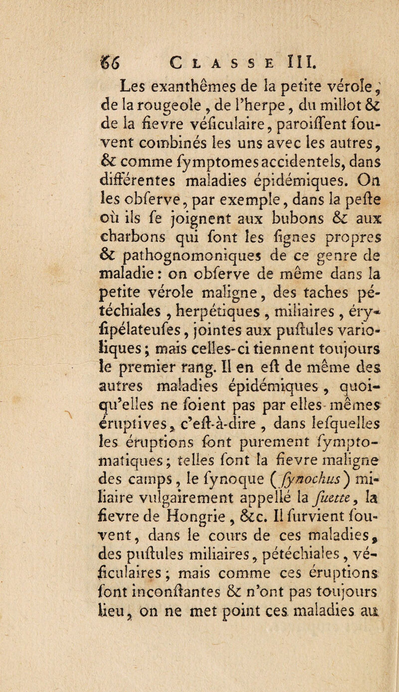 Les exanthèmes de la petite vérole, de la rougeole , de Therpe, du millot & de ia iievre véficulaire, paroiffent fou- vent combinés les uns avec les autres, comme fymptomes accidentels, dans différentes maladies épidémiques. On les obferve, par exemple, dans la pefte où ils fe joignent aux bubons & aux charbons qui font les lignes propres & pathognomoniques de ce genre de maladie : on obferve de même dans la petite vérole maligne, des taches pé¬ téchiales , herpétiques , miliaires , éry* fipélateufes, jointes aux puffules vario¬ liques; mais celles-ci tiennent toujours le premier rang. Il en eft de même des autres maladies épidémiques , quoi¬ qu’elles ne foient pas par elles- mêmes éruptives, c’eff*à>dire , dans lefquelles les éruptions font purement fympto- niatiqiies; telles font la fievre maligne des camps, le fynoque Jynochus^ mi¬ liaire vulgairement appelle la fuette^ la £evre de Hongrie , 6ic. Il furvient fou- vent, dans le cours de ces maladies, des puffules miliaires, pétéchiales, vé- ffculaires ; mais comme ces éruptions font inconffantes & n’ont pas toujours lieu, on ne met point ces. maladies au