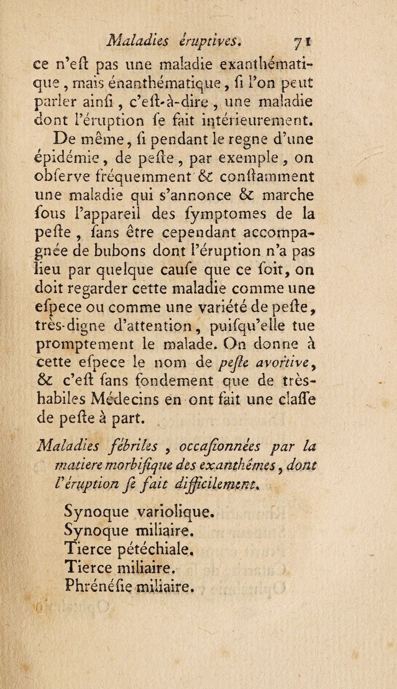 ce n’eft pas une maladie exanthémati¬ que , mais énanthématique, fi Ton peut parler ainü , c’efl'à-dire , une maladie dont réruption fe fait intérieurement. De même, fi pendant le régné d’une épidémie, de peile , par exemple , on obferve fréquemment & conllamment une maladie qui s’annonce & marche fous l’appareil des fyrnptomes de la pelle , fans être cependant accompa¬ gnée de bubons dont l’éruption n’a pas lieu par quelque caufe que ce foit, on doit regarder cette maladie comme une efpece ou comme une variété de peûe, très-digne d’attention, puifqu’elle tue promptement le malade. On donne à cette efpece le nom de pejle avortive^ & c’ell fans fondement que de très- habiles Médecins en ont fait une clafle de pelle à part. Maladies fébriles , occajionnées par la matière morbifique des exanthèmes, dont réruption fe fait difidcilement* Synoque variolique. Synoque miliaire. Tierce pétéchiale. Tierce miliaire. Phrénéhe miliaire.