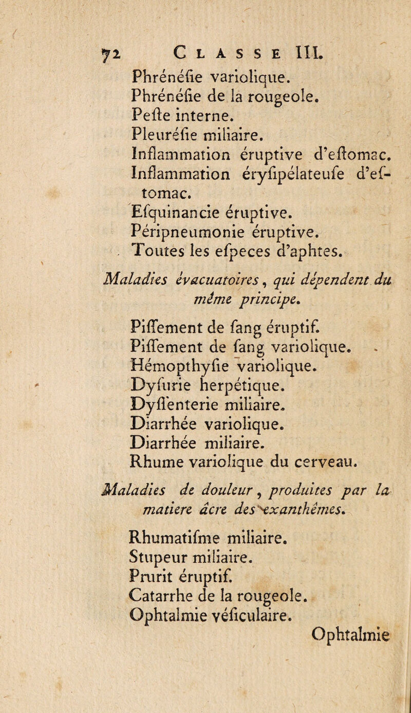 Phrénéüe variolique. Phrénélie de la rougeole. Pefte interne. Pleuréfie miliaire. Inflammation éruptive d’eflomac. Inflammation éryflpélateufe d’ef- tomac. Efquinancie éruptive. Péripneumonie éruptive. Toutes les efpeces d’aphtes. Maladks èvacuatoircs, qui dépendent du même principe» Piflfement de fang éruptif. PilTement de fang variolique. Hémopthyfie variolique. Dyfurie herpétique. Dyfl'enterie miliaire. Diarrhée variolique. Diarrhée miliaire. Rhume variolique du cerveau. Maladies de douleur, produites par la matière âcre des'^xanthêmes» Rhumatifme miliaire. Stupeur miliaire. Prurit éruptif Catarrhe de la rougeole. Ophtalmie véflculaire. Ophtalmie