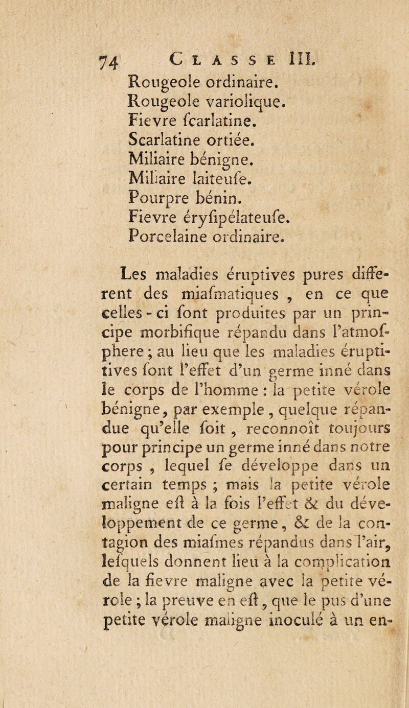 Rougeoie ordinaire. Rougeole variolique. Fievre fcarlatine. Scarlatine ortiée. Miliaire bénigne. Mil iaire laiteufe. Pourpre bénin. Fievre éry^péiateufe. Porcelaine ordinaire. Les maladies éruptives pures diffe¬ rent des miafmatiques , en ce que celles - ci font produites par un prin¬ cipe morbifique répandu dans l’atmof- phere ; au lieu que les maladies érupîi- tives font l’effet d’un germe inné dans îe corps de l’homme : la petite vérole bénigne, par exemple , quelque répan¬ due qu’elle foit, reconnoît toujours pour principe un germe inné dans notre corps , lequel fe développe dans un certain temps ; mais la petite vérole malio;ne eil à la fois l’effet tk du déve- loppement de ce germe, de la con¬ tagion des miafmes répandus dansl’air, îefquels donnent lieu à la complication de la fievre maligne avec la petite vé¬ role ; la preuve en eft, que le pus d’une petite vérole maligne inoculé à un en-