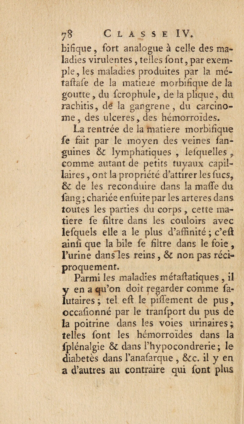 bîHque J fort analogue à celle des ma¬ ladies virulentes 5 telles font, par exem¬ ple , les maladies produites par la mé- taftafe de la matieae morbitique de la goutte, du fcrcphule, de la plique, du rachitis, dé la gangrené, du carcino¬ me , des ulceres , des hémorroïdes. La rentrée de la matière morbifique fe fait par le moyen des veines fan- guines & lymphatiques , lefquelles comme autant de petits tuyaux capil¬ laires , ont la propriété d’attirer les fucs, de les reconduire dans la maffe du fang ; chariée enfuiîe par les arteres dans toutes les parties du corps, cette ma¬ tière fe filtre dans les couloirs avec lefquels elle a le plus d’affinité ; c’eft ainiî que la bile fe filtre dans le foie , Turine dansHies reins, & non pas réci» proquement. Parmi les maladies métaflatîques , il y en a qu’on doit Regarder comme fa- lutaires ; tel efl le pifTement de pus, occafionné par le tranfport du pus de la poitrine dans les voies urinaires; telles font les hémorroïdes dans la fplénaîgie & dans l’hypocondrerie ; le diabetès dans l’anafarque , Scc. il y en a d’autres au contraire qui font plus