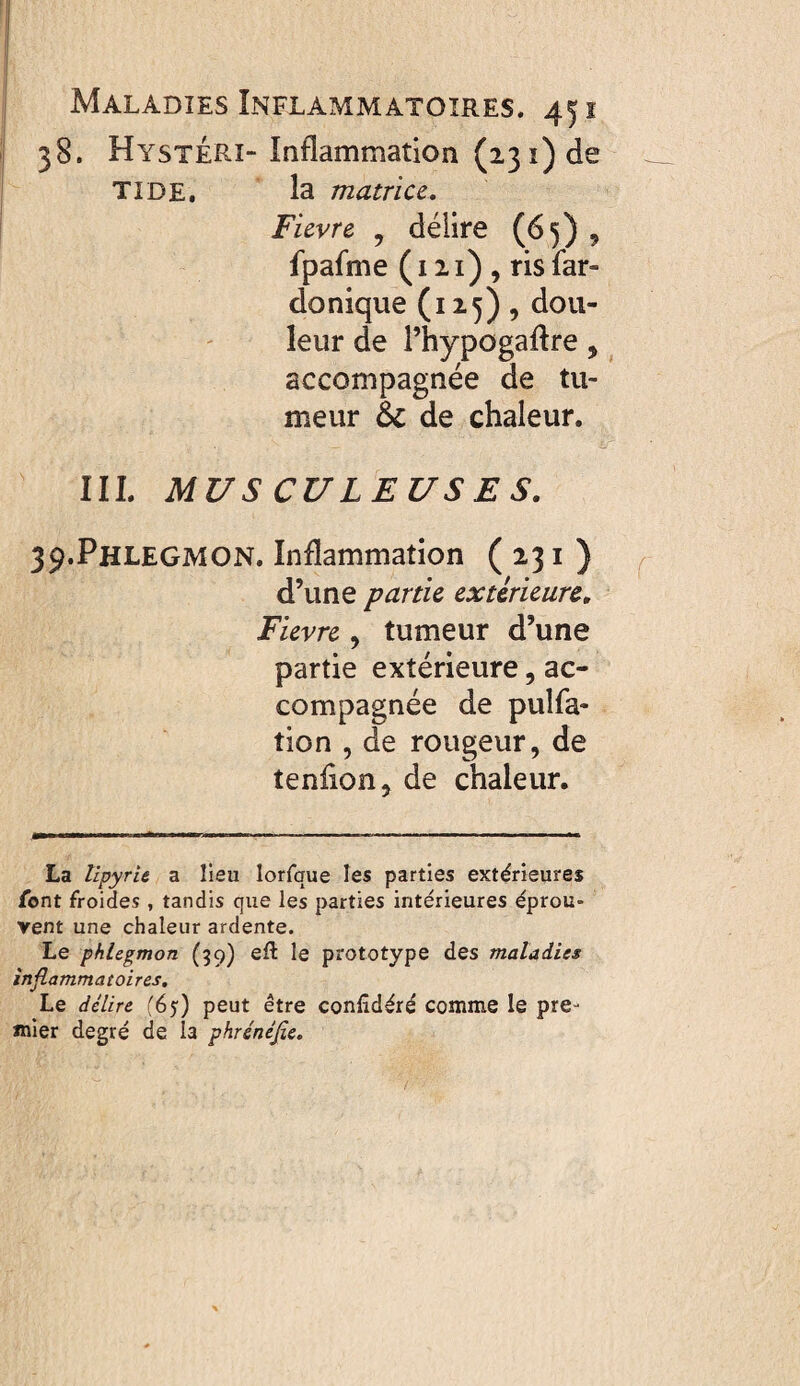 38. HystÉRI-Inflammation (23 î) de TI DE. la matrice, Fievre , délire (65) ^ fpafme ( 111) , ris far- do nique (125), dou¬ leur de rhypogaflre, accompagnée de tu¬ meur & de chaleur. III. MUSCULEUSES. 39. Phlegmon. Inflammation (231) d’une partie extérieure. Fievre , tumeur d’une partie extérieure, ac¬ compagnée de pulfa- tion , de rougeur, de tenflon, de chaleur. La lipyru a lieu lorfque les parties extérieures font froides , tandis que les parties intérieures éprou¬ vent une chaleur ardente. Le phlegmon (39) efl le prototype des maladies inflammatoires. Le délire (65) peut être conlidéré comme le pre¬ mier degré de la phrénéjîe.