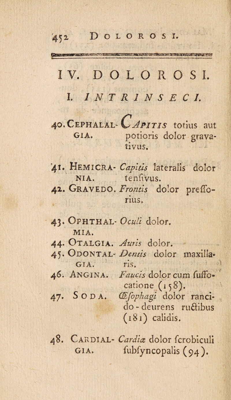 Dolorosi, ^45 2. IV. DOLOROSI. I. INTRINSECI. 40. CePHAL^L-totius aut GiA, potioris dolor grava- îivus. '41. Kemicra- Capitis lateralis dolor NIA. tenuvus. 42. Gravedo. Frontis dolor prefTo- rius. * 43. Ophthal- Oculi dolor. mia. 44. Otalgia. Auris dolor. 45. Odontal- Dentis doIor maxilla- GiA. ris. 46. Angina. Faucis dolor cum fufFo • catione (i 58). 47. Soda. (Efophagi dolor ranci¬ do ~ deurens ru£dbus (181) calidis. 48. Cardial- Cardlœ dolor fcrobicuîi GiA. fubfyncopalis (94).