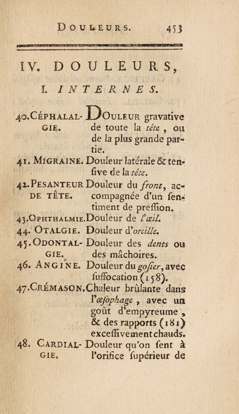 Douleurs. mmsmm U L E U R S L INTERNES. .CÉPHALAL- Douleur gravative GIE. de toute la tétc , ou de la plus grande par¬ tie. 4ï. Migraine, Douleur latérale & ten- fîve de h téie, 41. Pesanteur Douleur ànfront^ ac- DE TÊTE. compagnée d’un fen« timent de preffion. 43.0pHTHALMiE.Douleur de Üœil. 44. Otalgie. Douleur (Tomllc, 45;.Odontal-Douleur des dents ou GIE, des mâchoires. 46. Angine. Douleur du avec fufFo cation (158). 47. CRÉMASON,Chaleur brûlante dans Ÿœfopkage , avec un goût d’empyreume , & des rapports (i8i) exceffi vernent chauds. . Cardial- Douleur qu’on fent à OIE, l’orifice fupérieur de