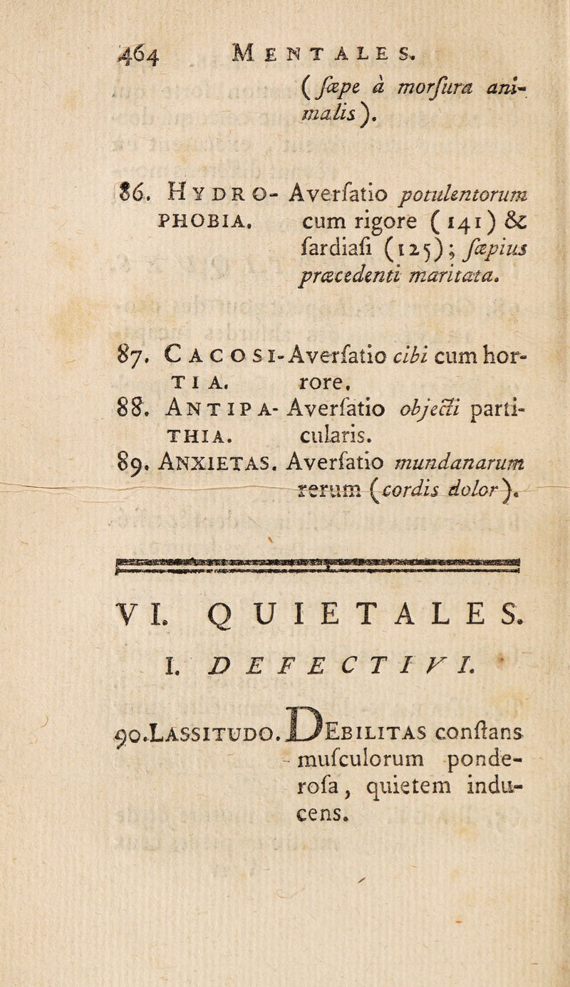 (^fape- à morfum anU S6, H Y D R O- Averfaîio potulentorum PHOBIA. cum rigore (i4i)& fardiafi (12.5); fapius prcecedenti maritata, 87. Caco s i-Averfatio cibi cum hor- TI A, rore. 88. AnT ip A-Averfatio objeUi ^2xûr THIA. cularis. 89. Anxietas. Averfatio mundanarum rerum {^cordis dolor^. VL QUIETALES. . l, D E F E C T I V 1. * 90.Lassitudo.13ebilitas conflans ~ mufculorum ponde- rofa, quietem indu¬ cens.