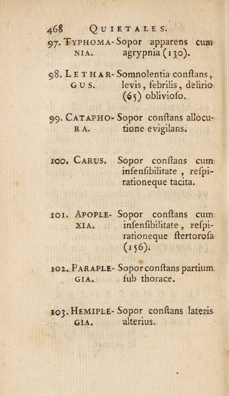 uietales. 97. TyPHOMA-Sopor apparens cum NIA. agrypnia (130). . L E T H A R- Somnolentia conftans G u s. levis, febrilis, delirio (65) obliviofo.. 99. Catapho-Sopor conftans allocu- RA. tione evigilans. ÎOO. Carus. Sopor conflans cum infenlibilitate , refpi- rationeque tacita. Î01» Apople» Sopor conflans cum. XIA, infenfibilitate , refpi- rationeque flertorofa (156)! ig2,.ParaplE“ Sopor conflans partium. GIA.. fub thorace. 503. Hemiple- Sopor contons lateris GiA, alterius.