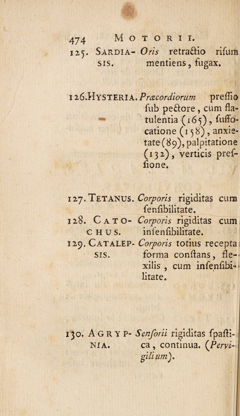 125* M O T O R î î. Sardia- Om retraüio rifum SIS. mentiens, fiigax. 126.HYSTERÏA, Præcordiorum prefîio fub pe£lore, cum fîa- ( tuîentia(i65),fuff6- catione ( I ^ 8), anxie¬ tate (89), palpitatione (132), verticis pref- lione. 127. Tetanus. rigiditas cum fenlibilitate. 128. Cato- Corporis rigiditas cumi CHUS. infenlibilitate. Ï29.CATALEP- Corporis totius receptai SIS. forma conflans, de-- xiiis , cum infenfibi-- litate. 130. Agryp- Scnforii rigiditas fpafli- NXA. ca , continua. {Pcrvi- i