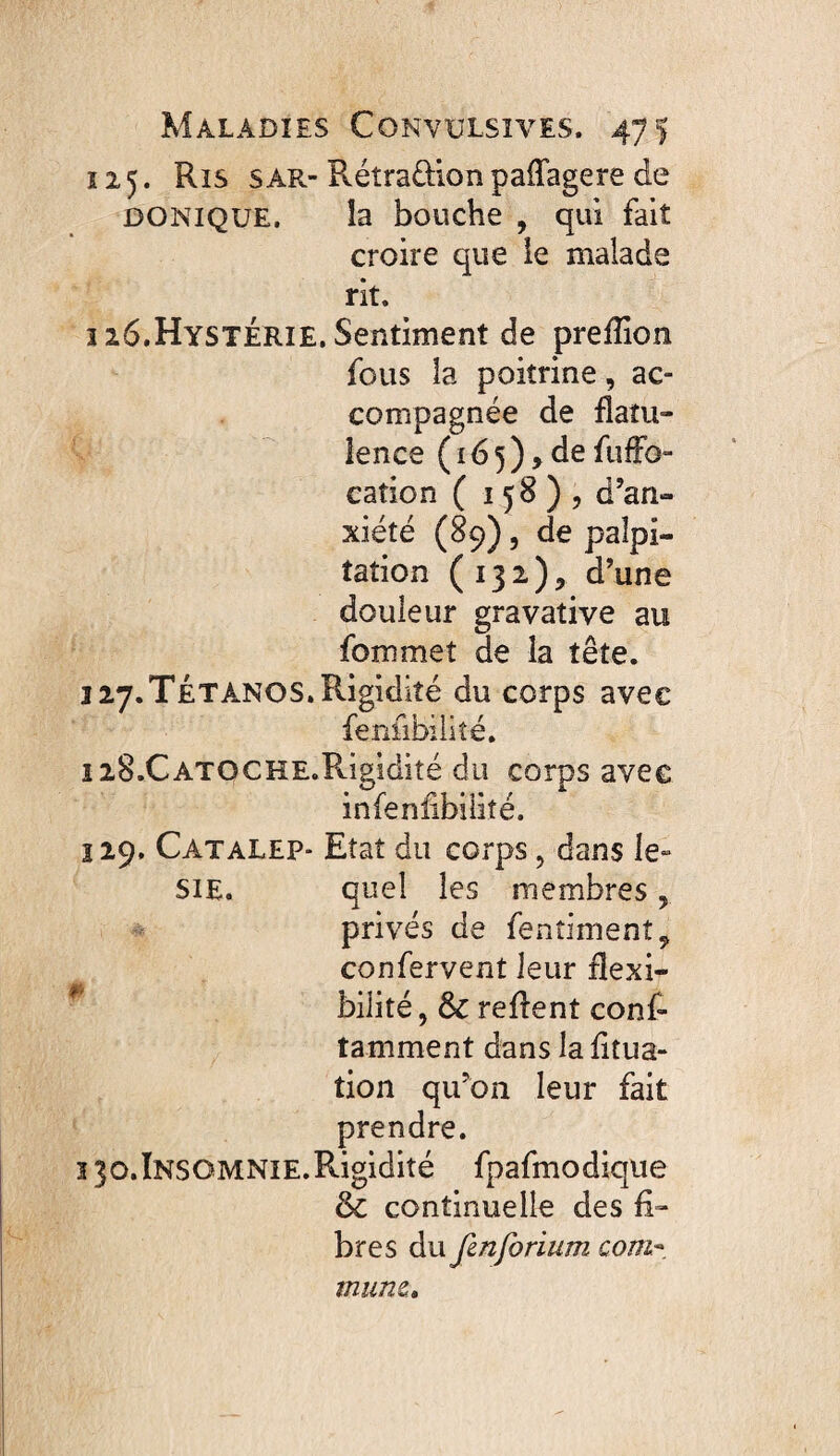 î 15. Ris sar- Rétraûion paffagere de DONIQUE. ia bouche , qui fait croire que ie malade rit. îz6.HystÉrie. Sentiment de prefîion fous la poitrine, ac¬ compagnée de flatu¬ lence ( ï 6 5 ) > de fufFo- cation ( 158)5 d’an¬ xiété (89) 5 de palpi¬ tation (132)5 d’une douleur gravative au fommet de la tête. 127.Tetanos, Rigidité du corps avec fenfibiiité. iiS.CATOCHE.Rigidité du corps avec infeniibilîté. î 19. Catalep- Etat du corps, dans le- SiE. quel les membres, privés de fentiment^ confervent leur flexi- * bilité 5 & reffent conf» tamment dans la fitua- tion qu’on leur fait prendre. 130. Insomnie. Rigidité fpafmodique & continuelle des li¬ bres du fenforium com^. mune»