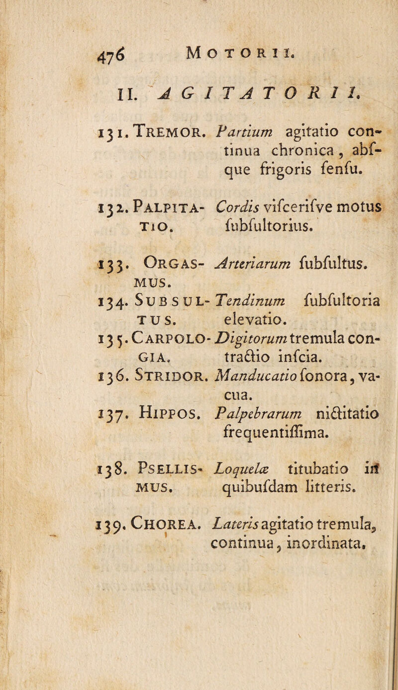 47^ Motorii. II. J G I T A T O R 1 1. 131. Tremor. Partium agitatio con* îinua chronica , abf- que frigoris fenfu. 132. Palpita- Cordis vifcerifve motus Tio. fubfultorius. 133. Orgas- Arteriarum fubfuîtus. MUS. 134. SubsuL- Tendinum fubfuîtoria TUS. elevatio. 13 5. Carpolo- DigitorumXxtmvSz con- GIA. tradio infeia. 136. Stridor. Manducatioionox'à^y'àr eu a. 137. HlPPOS, Palpebrarum ni£î;itatIo frequentiffima. 138. PsELLis- Loquelæ titubatio iit MUS. quibufdam litteris. 139. Chorea. Lateris agitatio tremula^