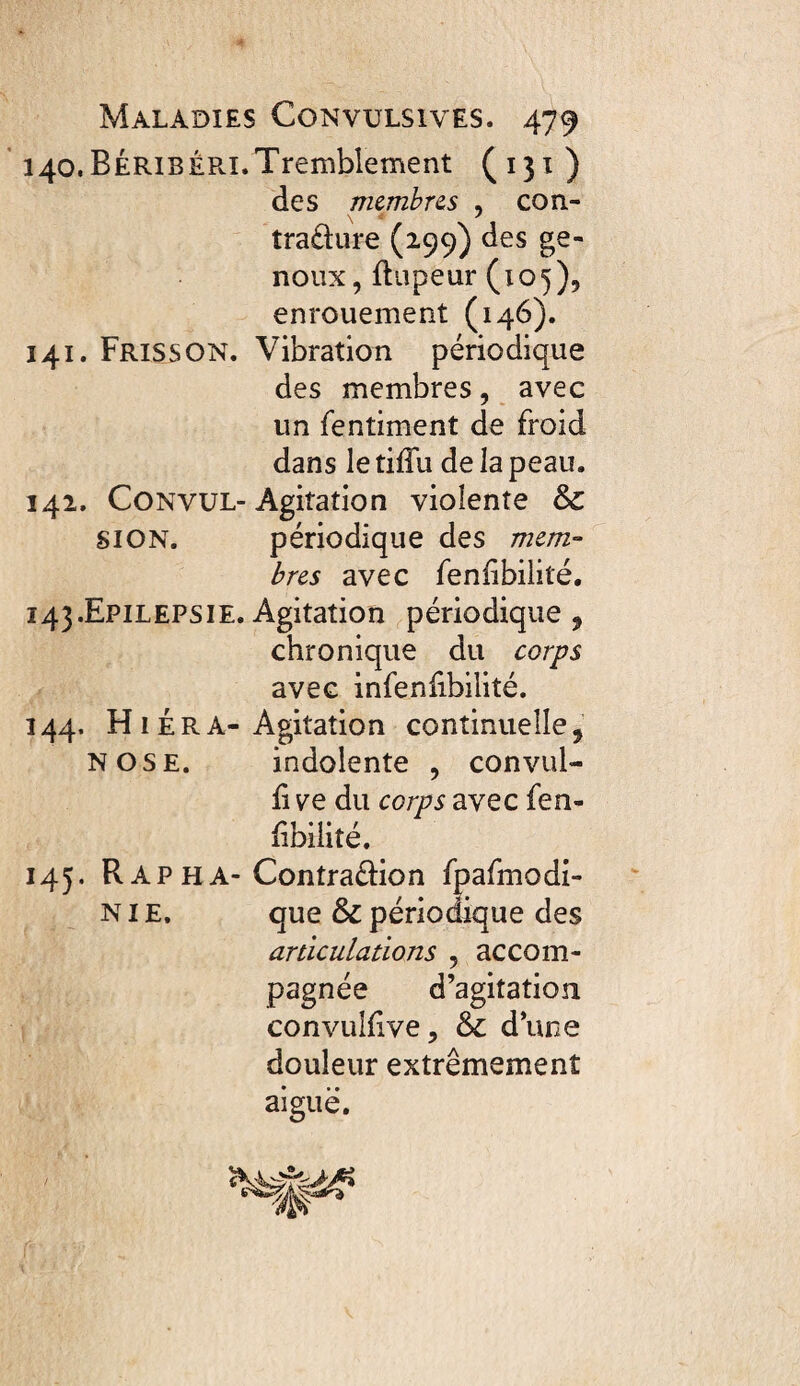 140. BéribéPvI.Tremblement (131) des mcmbre^s , con- traüure (299) des ge¬ noux, fliipeur (10^), enrouement (146). 141. Frisson. Vibration périodique des membres, avec un fentiment de froid dans le tiffu de la peau. 142. CONVUL-Agitation violente & SION. périodique des mcm- bres avec fenfibilité. 143. Epilepsie. Agitation périodique 5 chronique du corps avec infenfibilité. 144. H1 i R A-Agitation continuelle, N OSE. indolente , convul- li ve du corps avec fen- libilité. 145. R AP HA- Contradion fpafmodi- NIE, que & périodique des articulations , accom¬ pagnée d’agitation convulhve, & d’une douleur extrêmement aiguë.