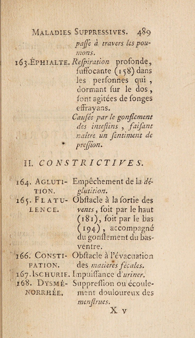 pajjl a travers ks pou- nions. 163. ÈPHIALTE.Refpïratlon profonde^ fuffocante (158) dans les perfonnes qui , dormant fur le dos ^ Jont agitées de fonges eiFrayans. Caufie par h gonflement des inteflins , flaijant naître un Jlntimcnt de • preflîon» IL CONSTRICTIVES. 164. Agluti- Empêchement de la dé- TI ON. gluütion. 165. Flatu- Gbdacle à lafortie des L E N c E. vents 5 foit par le haut (181), foit par le bas (194), accompagné du gonflement du bas- ventre. ï66. CoNSTi- Obfracle à révacuation PATION. des matières flécales, 167.ISCHURIE. LæpuilTance àîuriner, ,168. Dysp4É- Supprefiion ou écoule- NORRhÉe, ment douloureux des menflrues.