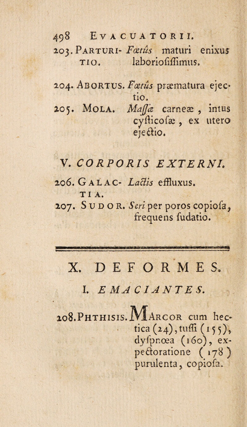 49B E V A C U A T O R I I. 203.Parturi-maturi enixus TI O. laboriofiffimiis, %Q4> AbOKTVS. Fœtus præmatura ejec- tio. 205. Mola. MaJJk carneæ , intos cyfticofæ , ex utero êjeftlo. V. CORPORIS EXTERNI. 206. G AL AC- Laciis effluxus. TI A. 207. S U D O R. S cri per poros copiofa^ frequens fudatio. X. DEFORMES. î. EMA CI ANTES. 208.Phthisis.IVÎarcor cum hec- tica(i4),tuffi(i5 5), dyfpnœa (160), ex- pedoratione ( 178 ) purulenta J copioia.