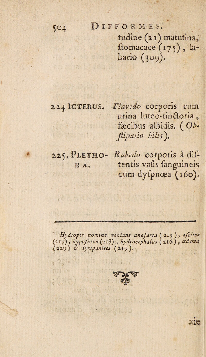 #> Difformes; tudine (2,1) matutina, ftomacace (175), la» bario (309). 124 Icterus. Flavzdo corporis cum urina luteo-tindoria , , ^ fæcibus albidis. ( Oh- jiipatio hilis'), âij. Pletho- Ruhcdo corporis â di^- R À. tentis vafis fanguineis cum dyfpnoea (160). Hydropis nomine veniunt anafarca{li') ')iafcites (217}, hypofarca (218) , hydroccphaius (216) f Oidema ^229) & tympanites (21^}, xh