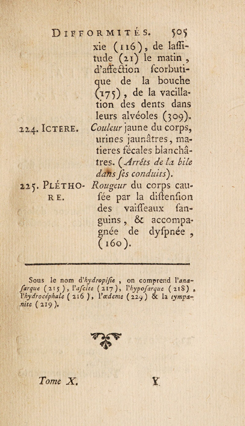 xle ( 116) 9 de lalîi- tude (21) je matin 5 û’affeüion fcorbuti- que de la bouche (175) , de la vacilla¬ tion des dents dans leurs alvéoles (309), 224. ICTERE. Couleur jaune du corps, urines jaunâtres, ma¬ tières fécales blanchâ¬ tres. (^Arrêts de lu bile ddhs fis conduits), 225. PlÉTHO- Routeur du corps caii- R E. fée par la difteniioîi des vailTeaux fan- guins, ôc accompa¬ gnée de dyfpnée , 160). Sous le nom à'hydropiJt& , on comprend Vana- far que (215), Vafcite (217), Vhypofarque (218) * Vhydrocéphale ( 216 ), Vœdeme (229) & la tympa^^ Jiite ( 219 ). y. Tome X,