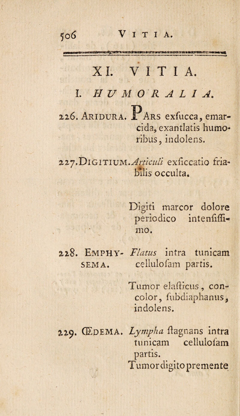 5o(S Vitia. iijijLii»i iiim mil tjjraatrtjjuMLuaa XL VITIA. L HUMORALIA. 226. Ari DURA. Ir Ars exfucca, emar- Cîda, exantlatis humo¬ ribus, indolens. 2.ZJIDiGiTiVM.AnlcuU exficcatio fria¬ bilis occulta. Digiti marcor doîore periodico intenfifli- mo. 218. EmphY' Flatus intra tunicam SEMA. cellulofam partis. Tumor elafbciis, con¬ color, fubdiaphanus, indolens. 229. (Edema. Lympha flagnans intra tunicam cellulofam partis. Tumor digito premente