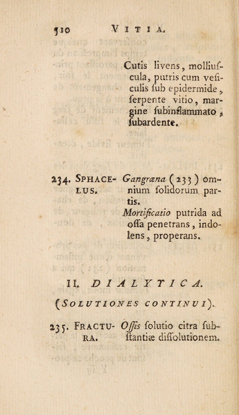 530 V I T î A, Cutis livens, molliiif- cula, puîris cum veii- culis fub epidermide j, ferpenîe vitio, mar¬ gine fubinflammato ^ îubardentc. 5134. Sphace- Gangrena (233 ) om« LUS, lîium foiidorum. par- ^ tis. Mortificatio putrida ad offa penetrans, indo- lens, properans. II. DIALYTICA, {^Solutiones continui), 2,35. Fractu- OJfis folutio citra fub- RA. ftantits diffolutionem.