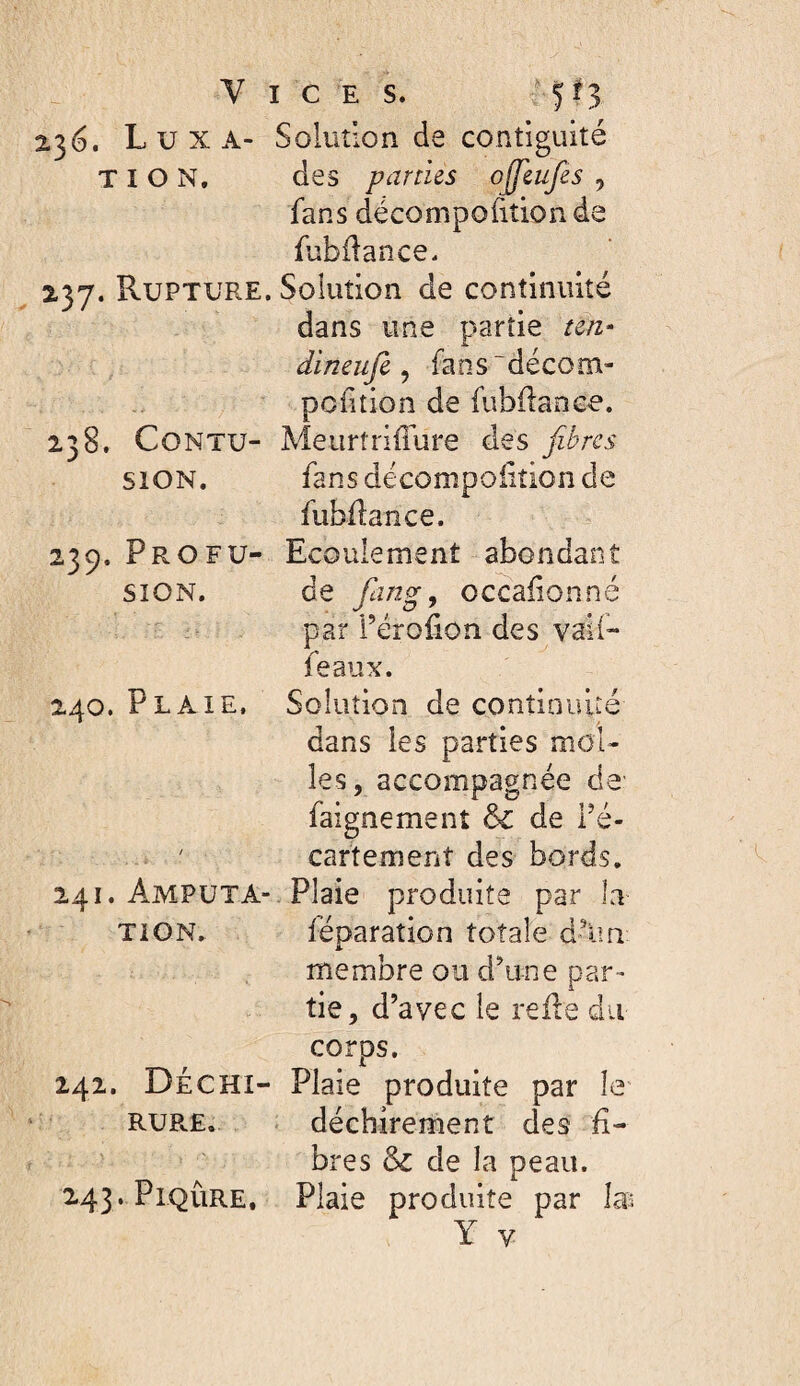 Vices. ;■ 5^3 236. Luxa- Solution de contiguïté T I O N. des partus ojjlufes , fans décompofiîionde fubflance. 237. Rupture. Solution de continuité dans une partie ten- dineufi ^ fans~décom- pcdtion de fubflanee. 238. CoNTU- Meiirtriffure des fibres siON. fansdécompoiîîionde fubdance. 239. Profu- Ecoulement abondant SION. de fang, occaiionné par i’éroiion des vaii- féaux. 240. Plaie. Solution de continuité dans les parties mol¬ les, accompagnée de' faignement &: de Pé- cartemenî des bords. 241. Amputa- Plaie produite par la TiON. léparation totale d-^ia membre ou d’une par¬ tie, d’avec le relie du corps. 242. Déchi- Plaie produite par le RURE. . déchirement des li¬ bres & de la peau. 243. Piqûre, Plaie produite par Y V