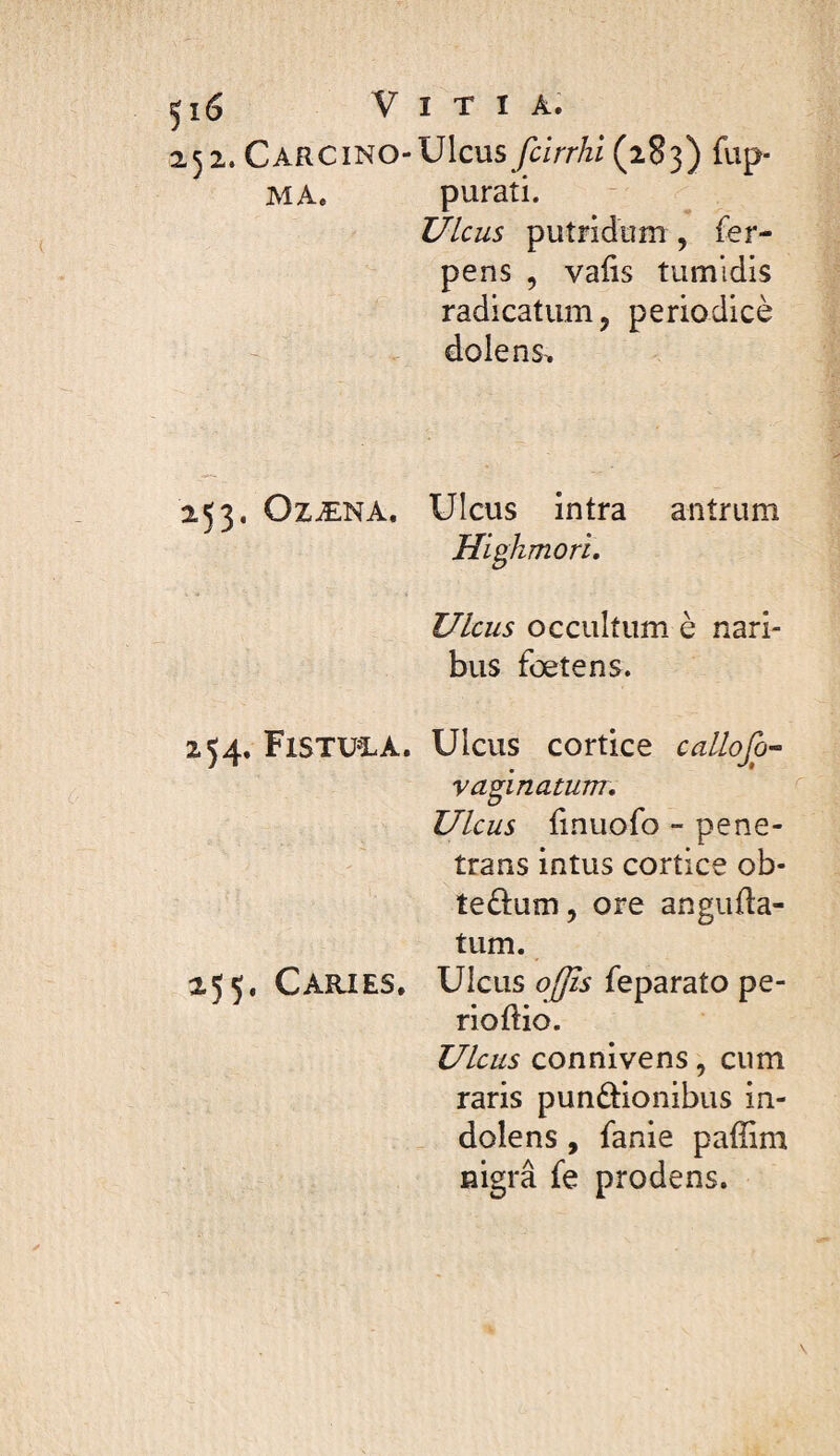 2s 2. Carcino-Ulcus fcirrhi (283) fup- MA. purati. Ulcus putridum , fer- pens , valis tumidis radicatum, periodicè dolens^ 253. OzÆNA. Ulcus intra antrum Highmori, Ulcus occultum è nari¬ bus foetens. 254. F1STUÎ.A. Ulcus cortice callofo’~ vagi natum. Ulcus bnuofo - pene¬ trans intus cortice ob- tedum, ore anguda- tum. 255. Carjes, Ulcus feparato pe- rioftio. Ulcus connivens, cum raris punftionibus in- dolens, fanie paffim nigra fe prodens.