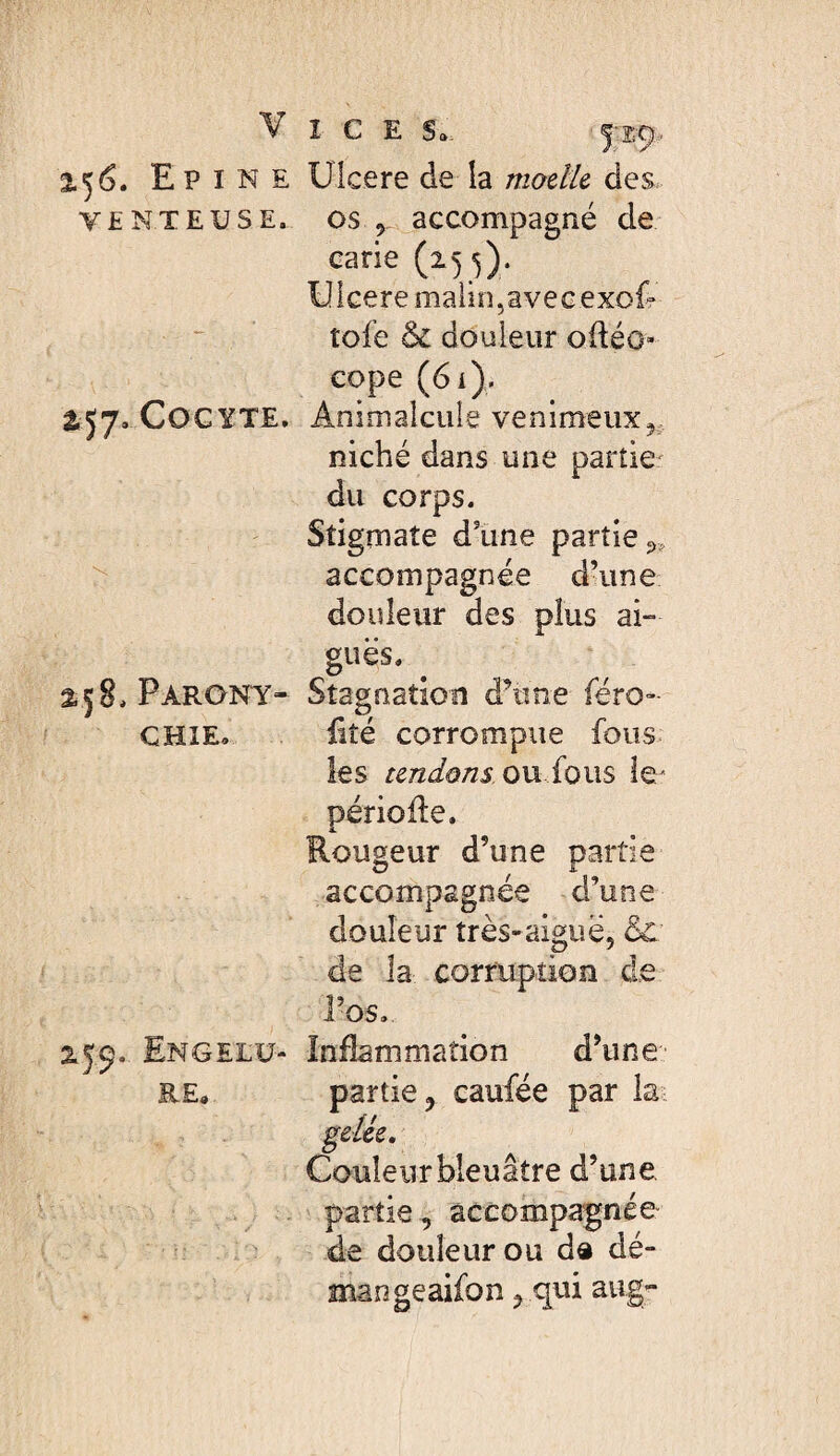 V î C E S., 2.56. Epine Ulcere de la modU des. VENTEUSE, os y accompagné de carie (15^). Uicere malin,ave cexof** tofe & douleur oftéo- eope (6i). 2.57. COGYTE. Animalcule venimeux^, niché dans une partie' du corps. Stigmate d’une partie ^ accompagnée d’une douleur des plus ai- gués. 258. Par ONT- Stagnation d’une (éxo- CHIE. liîé corrompue fous les tendons on ioixs le/ période. Rougeur d’une partie accompagnée d’une douleur très-aiguë, & de la corruption d.e l’os. 2.59. Engelü- Inflammation d’une RE, partie, caufée par la gelée. Couleur bleuâtre d’une partie, accompagnée de douleur ou d« dé- mangeaifon, qui aug-