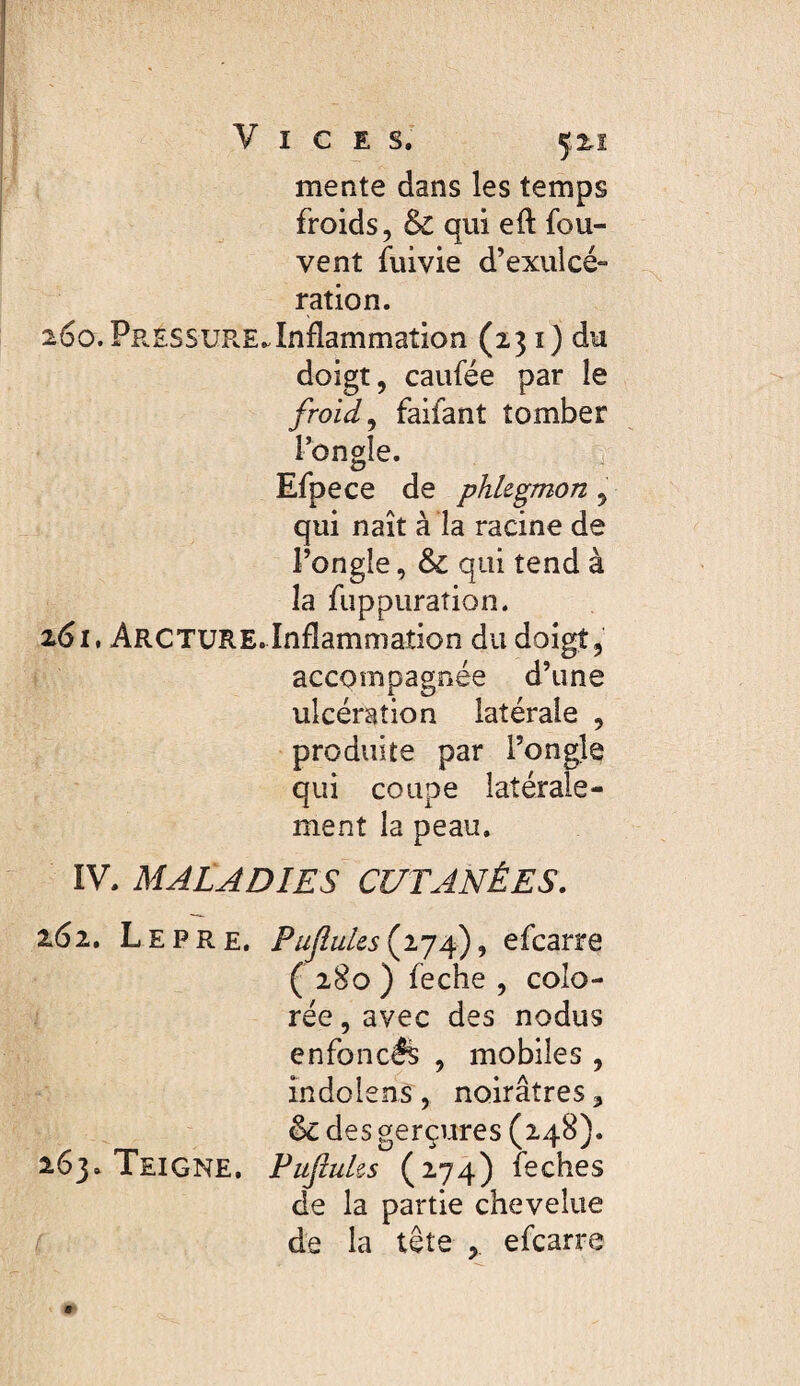 mente dans les temps froids, & qui eft fou- vent fuivie d’exulcé¬ ration. 260. PressuR-E..Inflammation (131) du doigt, caufée par le froid ^ faifant tomber l’ongle. Efpece de phlegmon , qui naît à îa racine de l’ongle, & qui tend à la fuppuraîion. z6i, Arcture.Inflammation du doigt, accompagnée d’une ulcération latérale , produite par l’ongle qui coupe latérale¬ ment la peau, IV. MALADIES CUTANÉES. 162, Le PRE, PuJîules(ijf) ^ efcarre ( 280 ) feche , colo¬ rée , avec des nodus enfoncés , mobiles , îndolens, noirâtres ^ & des gerçures (248). 163, Teigne, Fufluks (274) feches de la partie chevelue de la tête efcarre