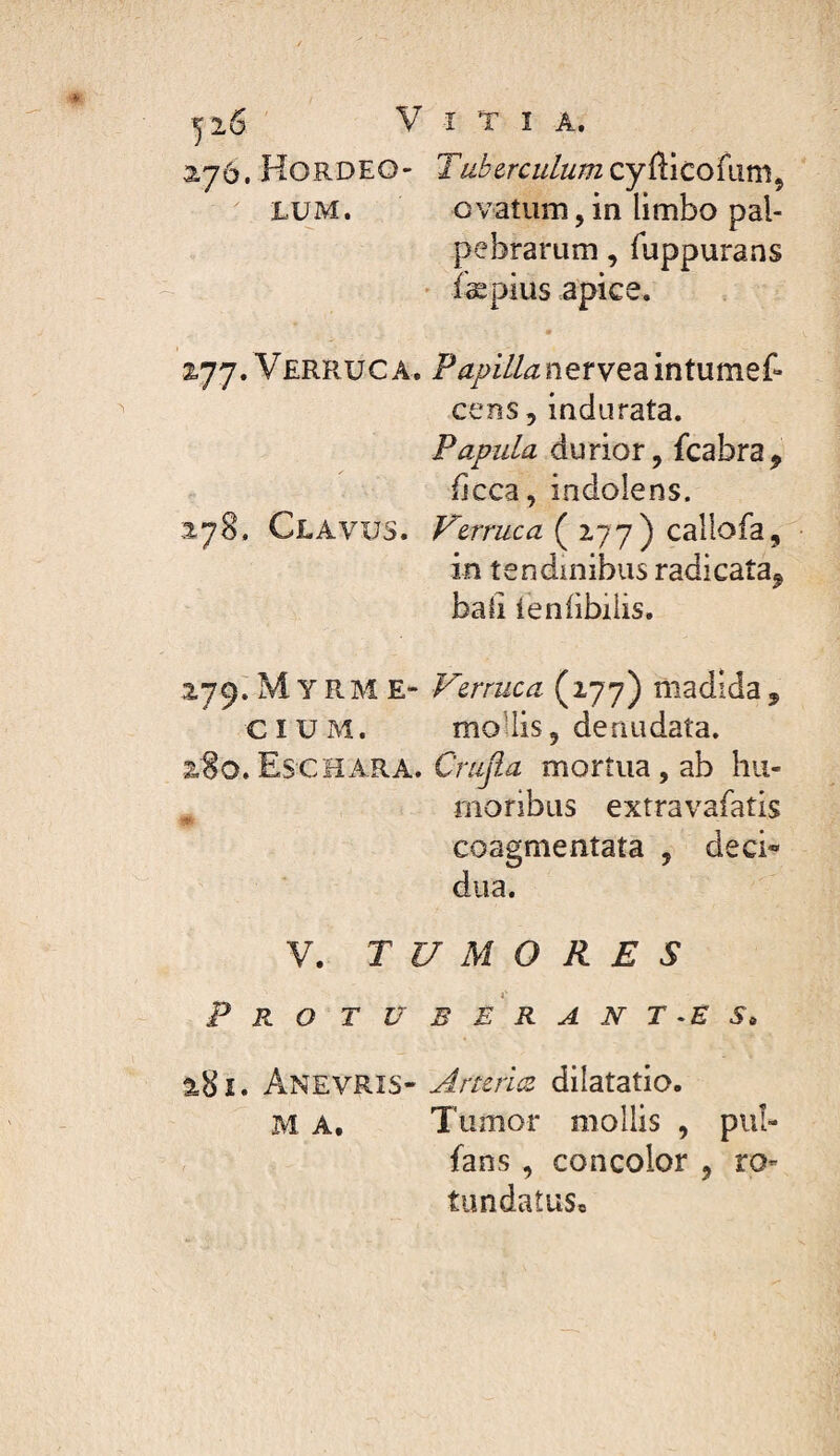 yi6 V î T I A. ayô. Hordeo- Tuberculumcy^icofam^ LUM. ovatum,in limbo pal¬ pebrarum , Tuppurans ' iæpius apice. 2.77. Verruca, Pa/>illanerveamtume(- cens, indurata. Papula durior, fcabra, fjcca, indolens. 2.78. Clavus. Verruca ( 177) caliofa, in tendinibus radicata^ bail ienlibilis. 2,79^ M Y RM E- Verruca (177) madida , CIUM. moUis, denudata. z8o.Eschara. mortua, ab hu¬ moribus extravafatis coagmentata , deci» dua. V. TUMORES Pro t u b e r a n t -e s> 2.8 Ï. AnevRIS- J.rtcrice dilatatio. M A, Tumor mollis , pul- fans , concolor , ro- tundaîus.