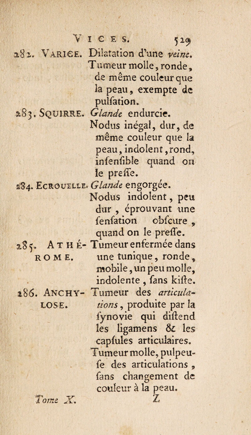 182.. VARieE. Dilatation d’une vtim. T ameur molle, ronde, de même couleur que la peau , exempte de pulfatiom 5183. SqUlRRE. Glande endurcie. Nodiis inégal, dur, de même couleur que la peau, indoienî ,rond, infenfibîe quand on le preiTe. 2^84. Ecroüelle. Glande engorgée. Nodus indolent, peu dur , éprouvant une fenfation obfcure , quand on le preffe. 2,8 5* A T H È- Tumeur enfermée dans ROME. une tunique, ronde, mobile, un peu molle, indolente, fans kifte. 186. Anchy- Tumeur des articula^ LOSE. dons ^ produite parla  fynovie qui didend les ligamens & les capMes articulaires. Tumeur molle, pulpeu- fe des articulations , fans changement de couleur à la peau.