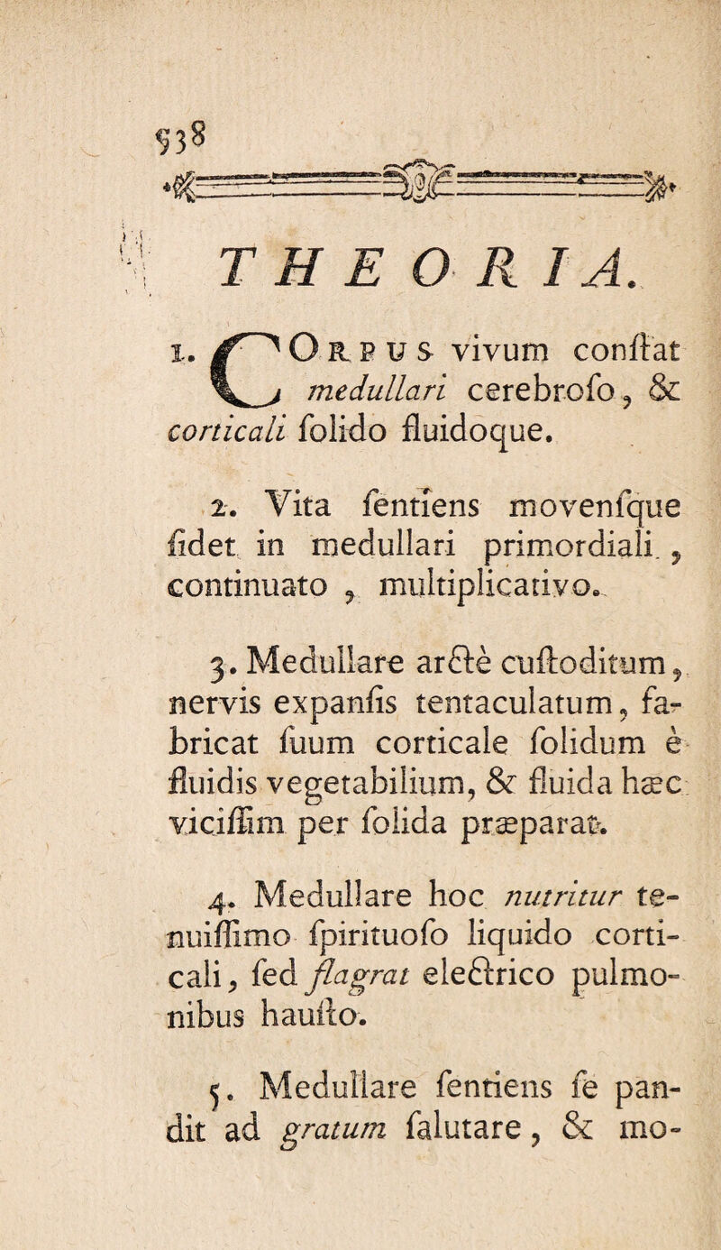 ^38 T H E O R IA. 1. O R P U s vivum confiât medullari cerebrofo ^ & corticali folido fluidoque. 2. Vita fentîens movenfque fidet in medullari primordiali. ^ continuato ^ multiplicarivo. 3. Medullare arflè cuftoditum^ nervis expanfîs tentaculatum, fa¬ bricat fuum corticale folidum è fluidis vegetabilium, & fluida hæc vicifflm per folida præparaî>. 4. Medullare hoc nutritur te- nuiflîmo fpiriîuofo liquido corti¬ cali^ fed flagrat eleftrico pulmo¬ nibus hauilo. Medullare fentiens fe pan¬ dit ad gratum falutare, & mo-