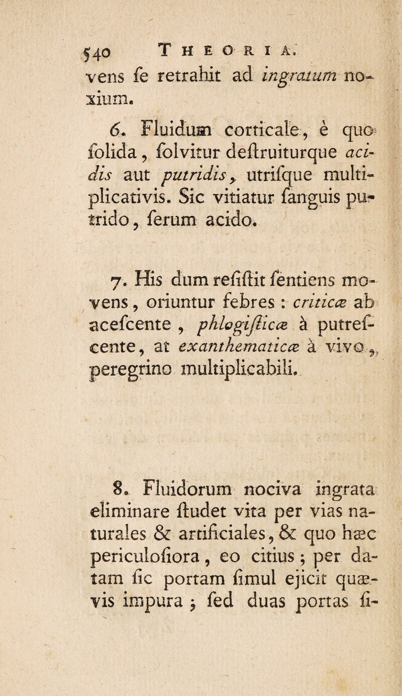 vens fe retrahit ad ingratum no-- xium. 6^ Fluidum corticafe, è quo^ folida, foivitur deftruiturque aci¬ dis aut putridis y utrifque multi- plicativis. Sic vitiatur fanguis pu?- trido , ferum acido, 7. His dum refiftit fèntiens mo¬ vens , oriuntur febres : criticæ ab acefcente , phlogijlicce à putref- cente, at exanthematicce à vivo peregrino multiplicabili. 8, Fluidorum nociva ingrata eliminare ftudet vita per vias na¬ turales & artificiales, & quo hæc periculofiora, eo citius ; per da¬ tam fic portam fimul ejicit quæ- vis impura , fed duas portas fi-