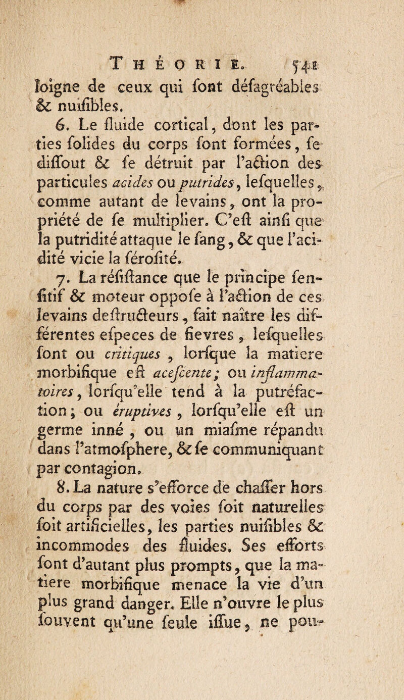 îolgne de ceux qui font défagréabies & nuifibles. 6. Le fluide cortical, dont les par¬ ties folides du corps font formées, fe diffout & fe détruit par l’aédon des particules acides ou putrides^ lefquelles^, comme autant de levainsont la pro¬ priété de fe multiplier. C’efl ainfi que la putridité attaque le fang, ôc que l’aci¬ dité vicie la féroflté. 7. La réflflance que le principe fen- fitif & moteur oppofe à l’adion de ces levains deflrudeiirs, fait naître les dif¬ férentes efpeces de fievres , lefquelles font ou critiques , lorfque la matière morbifique efi acefceme; owinjlamma- lorfqu’elie tend à la putréfac¬ tion ; ou éruptives , lorfqu’eüe efl: un germe inné , ou un miafme répandu dans l’atmofphere, & fe communiquant par contagion, 8. La nature s’efibrce de chafifer hors du corps par des voies foit naturelles foit artificielles, les parties nuifibles 6c incommodes des fluides. Ses efforts font d’autant plus prompts, que la ma¬ tière morbifique menace la vie d’un plus grand danger. Elle n’ouvre le plus fouvenî qu’une feule iilue, ne pou?-