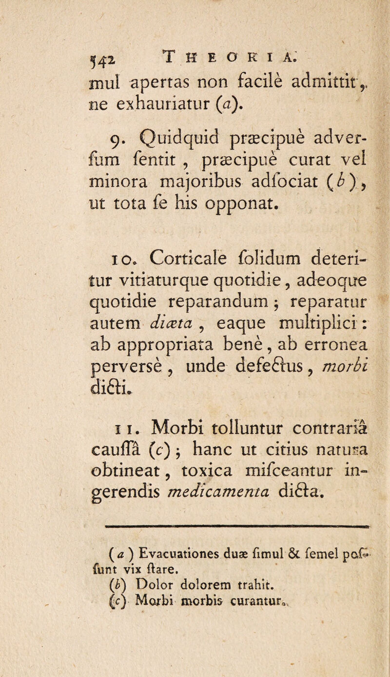 mul apertas non facilè admittit,, ne exhauriatur (a). 9. Quidquid præcipuè adver- fom fentit , præcipuè curat vel minora majoribus adfociat (^)) ut tota fe his opponat. 10. Corticale folidum deteri¬ tur vitiaturque quotidie, adeoque quotidie reparandum ; reparatur autem , eaque multiplici : ab appropriata benè , ab erronea perversè , unde defeélus, morbi difti. 11. Morbi tolluntur contraria caufla (c) ÿ hanc ut citius natura obtineat, toxica mifceantur in¬ gerendis medicamenta difta. (<z ) Evacuationes duæ fimul ÔC femel pof^ funt vix ftare. (è) Dolor dolorem trahit. (c) Morbi morbis curantur,,.