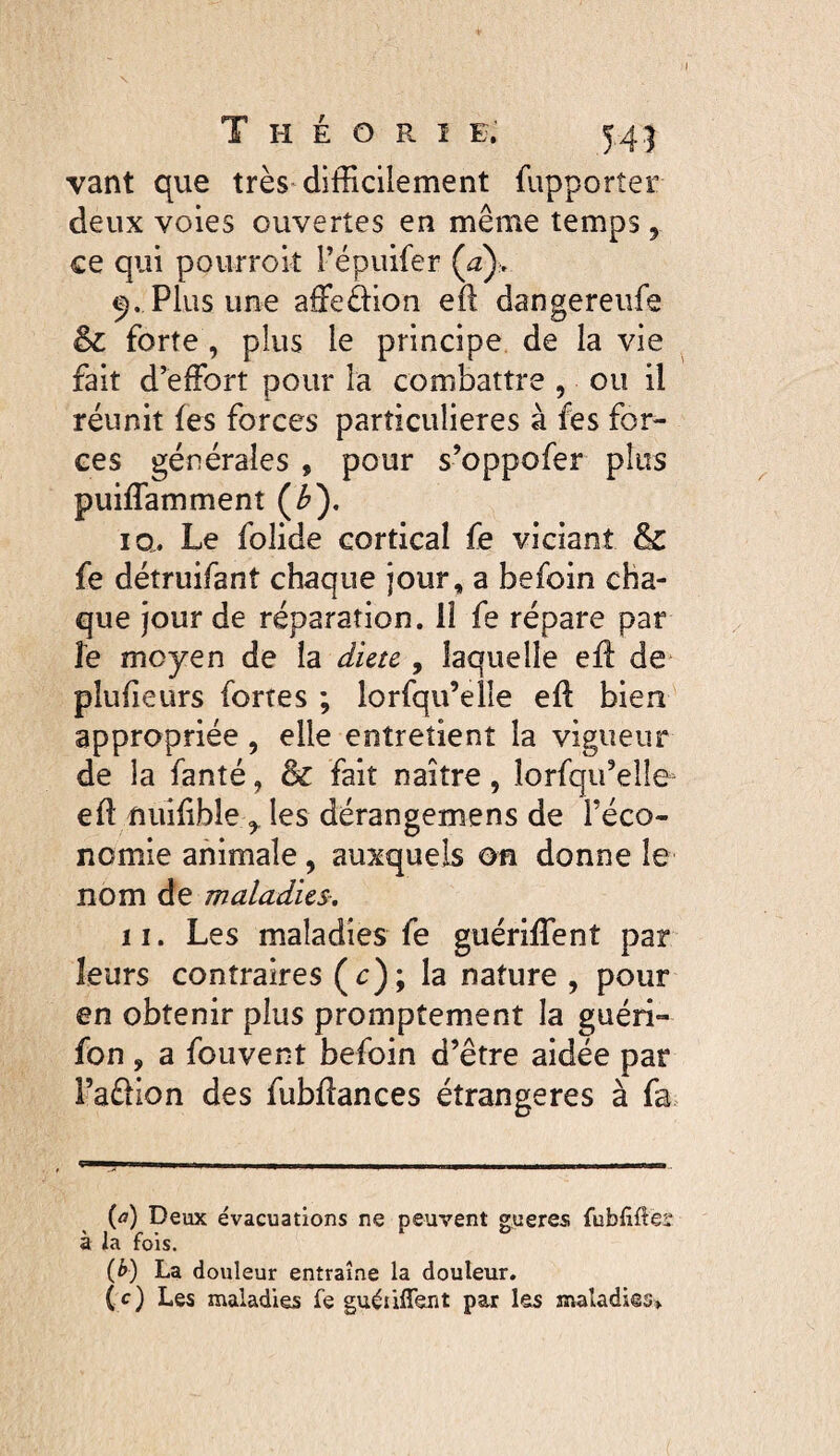 T H E O R ï E. 54) vant que très^ difficilement fupporter deux voies ouvertes en même temps, ce qui pourrok Tepuifer (^z)> Plus une affeàion efl dangereufe & forte , plus le principe de la vie fait d’effort pour la combattre , ou il réunit fes forces particulières à fes for¬ ces générales , pour s’oppofer plus puiffamment (^). la. Le folide cortical fe viciant & fe détruifant chaque jour, a befoin cha¬ que jour de réparation. II fe répare par îe moyen de la dicte , laquelle efl de plufieurs fortes ; lorfqu’elle eft bien appropriée, elle entretient la vigueur de la fanté, & fait naître, îorfqifelîe^ eft nuifible les dérangemens de l’éco¬ nomie animale, auxqueb on donne le nom de maladies, 11. Les maladies fe guériffient par leurs contraires (c); la nature , pour en obtenir plus promptement la guéri- fon, a fouvent befoin d’être aidée par Faêlion des fubfîances étrangères à fa. ’ J I II I ■! . . I. I II , . Il .. (æ) Deux évacuations ne peuvent gueres fubfiftéî à la fois. (b) La douleur entraîne la douleur, (c) Les maladies fe guéiiffent par les maladies»