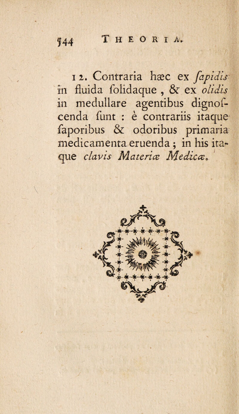 I 2. Contraria hæc ex fapidls' în fluida folidaque , & ex olidis in medullare agentibus dignof- cenda funt : è contrariis itaque faporibus & odoribus primaria medicamenta eruenda ; in his ita¬ que clavis Materice Medicce^