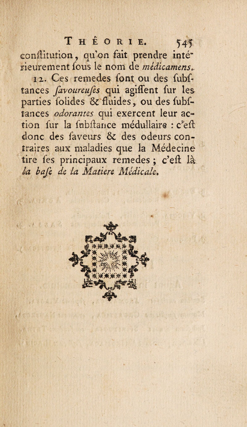 Theorie. 5r4f conilitution, quon fait prendre inté* rieurement fous le nom de midicamms^. iz. Ces remedes font ou des fubf- tances favoureufes qui agiffent fur les parties folides 6c fluides, ou des fubf- tances odorantes qui exercent leur ac¬ tion fur la fobflance médullaire : c^'efl donc des faveurs 6c des odeurs con¬ traires aux maladies que la Médecine tire fes principaux remedes ; c’ell là la hafi de la Manere Médicale*