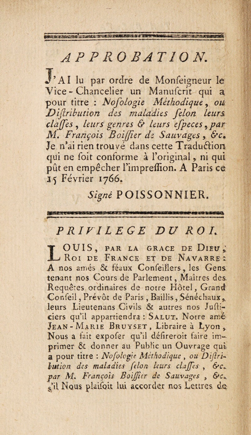 A P P KO B AT 10 N. J’AÎ lu par ordre de Monfelgneur le Vice - Chancelier un Manufcrit qui a pour titre : NofoLogic Méthodique, ou Jé)ijiribution des maladies félon leurs claffes ^ leurs genres & leurs efpeces ^par M, François Boijfier de Sauvages y &c^ Je n’ai rien trouvé dans cette Traduftion qui ne foit conforme à l’original, ni qui pût en empêcher l’impreffion. A Paris ce a 5 Février 1766. Signé POISSONNIER. PRIVILEGE DU ROL ouïs, PAR LA GRACE DE DlIU Roi de France et de Navarre i A nos amés & féaux Confeiîlers, les Gens tenant nos Cours de Parlement, Maîtres des Requêtes ordinaires de notre Hôtel, Grand Confeil 5 Prévôt de Paris , Baillis, Sénéchaux leurs Lieutenans Civils & autres nos Juffi- ciers qu’il appartiendra : Salut. Notre ame Jean-Marie Bruyset, Libraire à Lyon, Nous a fait expofer qu’il défireroit faire im¬ primer & donner au Public un Ouvrage qui a pour titre : Nofohgie Méthodique, ou lution des maladies félon, leurs clajfes , par M. François BoiJJîer de Sauvages , g’il Nous pUifoit lui accorder nos Lettres de