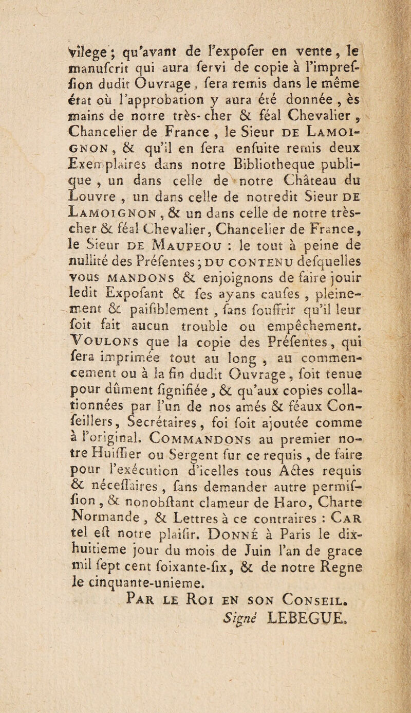 viîege ; qu*avatit de Texpofer en vente, le inanufcrit qui aura fervi de copie à l’impref- fion dudit Ouvrage , fera remis dans le même état où l’approbation y aura été donnée , es mains de notre très- cher & féal Chevalier , Chancelier de France , le Sieur de Lamoi¬ gnon , 6c qu’il en fera enfuite remis deux Exemplaires dans notre Bibliothèque publi¬ que , un dans celle de notre Château du Louvre , un dans celle de noîredit Sieur de Lamoignon , & un dans celle de notre très- cher & féal Chevalier, Chancelier de France, le Sieur de Maupeou : le tout à peine de nullité des Préfentes ; du contenu defquelles vous mandons & enjoignons de faire jouir ledit Expofant & fes ayans caufes , pleine¬ ment & paifiblement, fans fouffrir qu’il leur foit fait aucun trouble ou empêchement. Voulons que la copie des Préfentes, qui fera imprimée tout au long , au commen¬ cement ou à la fin dudit Ouvrage, foit tenue pour dûment lignifiée, & qu’aux copies colla¬ tionnées par l’un de nos amés & féaux Con- feillers. Secrétaires, foi foit ajoutée comme à l’original. Commandons au premier no¬ tre Huifiier ou Sergent fur ce requis , de faire pour l’exécution d’icelles tous Aêfes requis & nécefîaires , fans demander autre permif- fion , & nonobllant clameur de Haro, Charte Normande , & Lettres à ce contraires : Car tel efi notre plaifir. Donné à Paris le dix- huitieme jour du mois de Juin l’an de grâce mil fept cent foixante-fix, & de notre Régné le cinquante-unieme. Par le Roi en son Conseil. Si^né LEBEGUE.