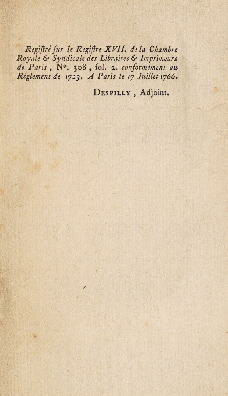 Regîjlréfur le Regl(lre XVII. delà Chambre Royale & Syndicale des Libraires & Imprimeurs de Paris , N®. 308 , fol. 2. conformément au Réglement de 1723* A Paris le /7 Juillet 1766, Despilly , Adjoint.