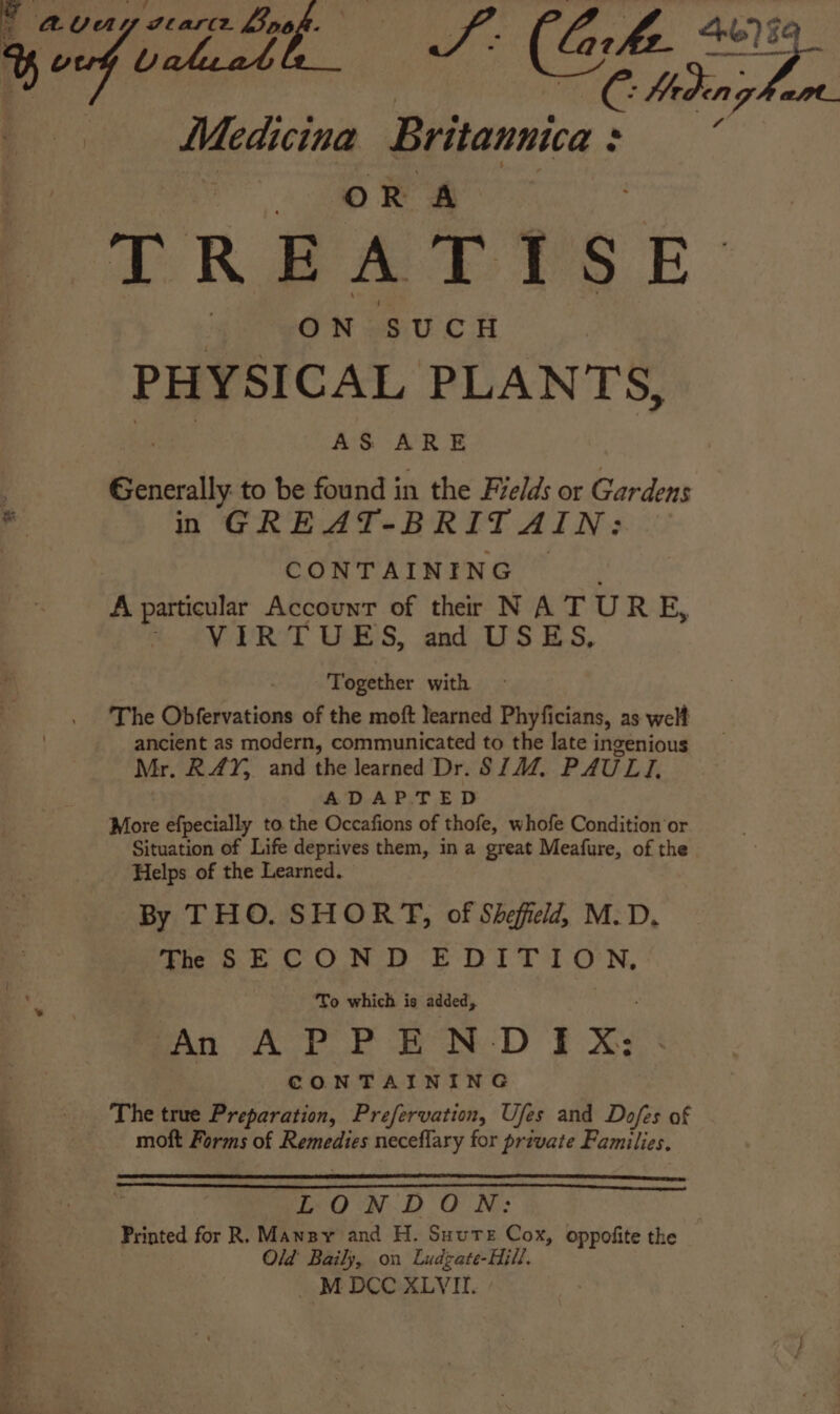 é Why Aan Medicina Britannica : : ee Lidh_ SF (Gh Sue OR A TREAT YSE ge 'eON SUCH PHYSICAL PLANTS, ees AS ARE Generally to be found in the Fields or Gardens a in GREAT-BRITAIN: CONTAINING A particular Account of their N A T UR EF, A ¢V RT US, and IS ES, Together with The Obfervations of the moft learned Phyficians, as welt ancient as modern, communicated to the late ingenious Mr. RAY, and the learned Dr. SIM. PAULI. ADAP:T ED More efpecially to the Occafions of thofe, whofe Condition or Situation of Life deprives them, in a great Meafure, of the Helps of the Learned. By THO. SHORT, of Sheffield, M.D. The SECOND He AN ci e To which is added, An APPENDIX: CONTAINING The true Preparation, Prefervation, Uses and Dofes of moft Forms of Remedies neceflary for private Families. LONDON: es Printed for R. Mansy and H. Suute Cox, oppofite the , Old Baily, on Ludzate-Hill.
