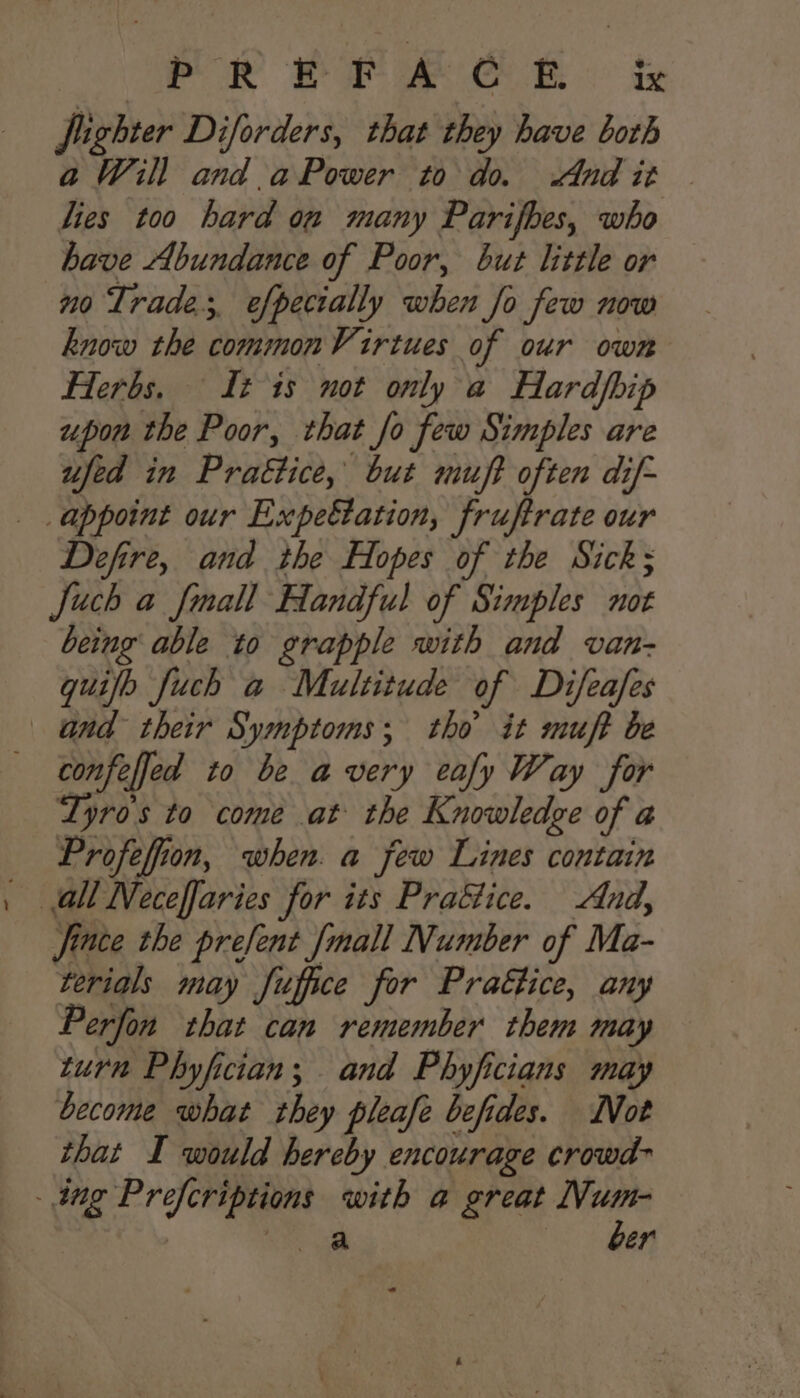 | rPoR £PFA COE. iz fighter Diforders, that they have both aWzill and aPower to do. Andit — lies too hard on many Parifbes, who have Abundance of Poor, but little or no Trade, efpecially when fo few now know the commonVirtues of our own Herbs. It is not only a Hardpip upon the Poor, that fo few Simples are ufed in Prattice, but muft often dif- appoint our Expeétation, fruftrate our Defire, and the Hopes of the Sick; Juch a {mall Handful of Simples not being able to grapple with and van- quifh Juch a Multitude of Difeafes and their Symptoms; tho it muft be confeffed to be avery eafy Way for Tyros to come at the Knowledge of a Profeffiion, when. a few Lines contain all Neceffaries for its Praétice. And, fince the prefent [mall Number of Ma- terials may fuffce for Pra€tice, any Perfon that can remember them may turn Phyfician; and Phyficians may become what they pleafe befides. Not that I would hereby encourage crowd- . ing Prefcriptions with a great pe | eae er