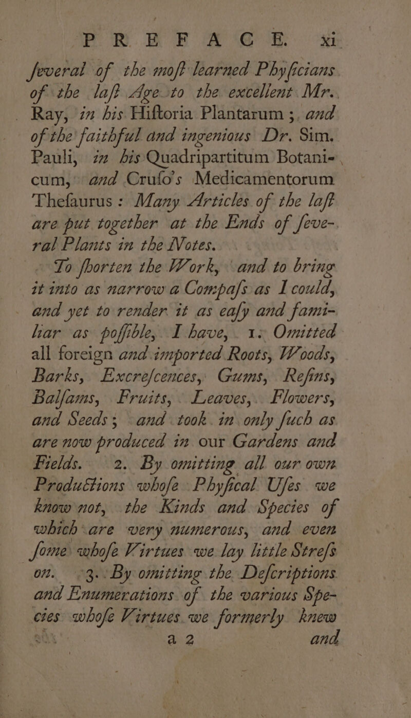 PRR RF © ‘e@ &amp;. a feveral of the moft learned Phy ficians of the laf? Age to the excellent Mr.. _ Ray, im dis Hiftoria Plantarum ;, and of the faithful and ingenious Dr. Sim. Pauli, zz Ais Quadripartitum Botani-, cum, azd Crufo’s Medicamentorum Thefaurus : Many Articles of the laft are put together at the Ends of feve-. ral Plants in the Votes. To fhorten the Work, and to bring it into as narrow a Compals as I could, _ and yet to render. it as ay and fami- har as poffible, I have, 1+ Omitted all foreign and. sneportedh aves Woods, | Barks, Excrefcences, Gums, Refins, Balfams, Fruits, Leaves,. Flowers, and Seeds; and took. in only fuch as are now produced in our Gardens and Fields. 2. By omitting all our own Produétions whofe Phyfical Ufes we know not, the Kinds and Species of which are very numerous, and even Some whofe Virtues we lay little Strefs on. 3. By omitting the. Defcriptions and Enumerations. of the various Spe- cies elba Virtues we formerly knew anh a 2 and