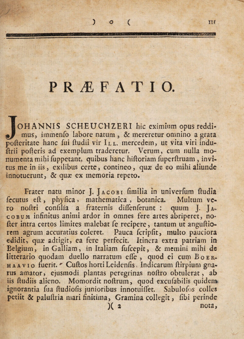 .1 PRAEFATIO. J OH ANNIS SCHEUCHZERI hic eximium opus reddi¬ mus, immenfo labore natum , & mereretur omnino a grata pofteritate hanc fui ftudii vir III. mercedem, ut vita viri indu- ftrii pofteris ad exemplum traderetur. Verum, cum nulla mo¬ numenta mihi fuppetant, quibus hanc hiftoriam fuperftruam , invi¬ tus me in iis, exilibus certe, contineo, quce de eo mihi aliunde innotuerunt, & quse ex memoria repeto. Frater natu minor ]. Jacobi fimilia in unlverfum ftudia fecutus eft, phylica > mathematica , botanica. Multum ve¬ rem agrum accuratius coleret. Pauca fcripfit, multo pauciora edidit, quas adtigit, ea fere perfecit. Itinera extra patriam in Belgium, in Galliam, in Italiam fufcepit, & memini mihi de litterario quodam duello narratum elfe , quod ei cum Boer- haavio fuerit.'' Cuftos horti Leidenfis. Indicarum ftirpium gna¬ rus amator, ejusmodi plantas peregrinas noftro obtulerat, ab iis ftudiis alieno. Momordit noftrum, quod excufabilis quidem ignorantia fua ftudiofis junioribus innotuilfet. Sabulofos colles petiit & palufiria mari finitima, Gramina collegit, libi perinde X a nota. ro noftri confilia a fraternis diifenferunt : quum J. Ja- cobum infinitus animi ardor in omnes fere artes abriperet, no- fter intra certos limites malebat fe recipere, tantum ut anguftio- i