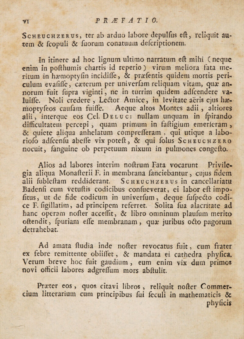 Scheuchzertjs, ter ab arduo labore depulfus eft, reliquit au¬ tem & fcopuli & fuorum conatuum defcriptionem. In itinere ad hoc lignum ultimo narratum eft mihi ( neque enim in pofthumis chartis id reperio) virum meliora fata me¬ ritum in ha?moptyfin incidiffe, & praefentis quidem mortis peri¬ culum evafifle, caeterum per univerfam reliquam vitam, quae an¬ norum fuit fupra viginti, ne in turrim quidem adfcendere va- luiife. Noli credere, Lector Amice, in levitate aeris ejus hae- nioptyfeos caufain fuiife. Aeque altos Montes adii , altiores alii, interque eos Cei. Deluc: nullam unquam in fpirando difficultatem percepi , quam primum in faftigium emerieram , & quiete aliqua anhelatum comprelferam , qui utique a labo- riofo adfcenfu abeife vix poteft, & qui folus Scheuchzero nocuit, fanguine ob perpetuum nixutn in pulmones congefto. Alios ad labores interim noftrum Fata vocarunt Privile¬ gia aliqua Monaflerii F. in membrana fanciebantur, cujus fidem alii fubleftam reddiderant. Scheuchzerus in cancellariatu Badenfi cum vetuftis codicibus confueverat, ei labor eft impo¬ litus, ut de fide codicum in univerfum, deque fufpe&o codi¬ ce F. figillatim, ad principem referret. Solita fua alacritate ad hanc operam nofter acceffit, & libro omninum plaufum merito oftendit, fpuriam efle membranam , qua: juribus o<fto pagorum detrahebat. / % B Ad amata ftudia inde nofter revocatus fuit, cum frater ex febre remittente obiilfet, & mandata ei cathedra phyfica. Verum breve hoc fuit gaudium , eum enim vix dum primos novi officii labores adgreffiim mors abftulit. Praeter eos , quos citavi libros , reliquit nofter Commer¬ cium litterarium cum principibus fui fcculi in mathematicis & ' ' j phyficis
