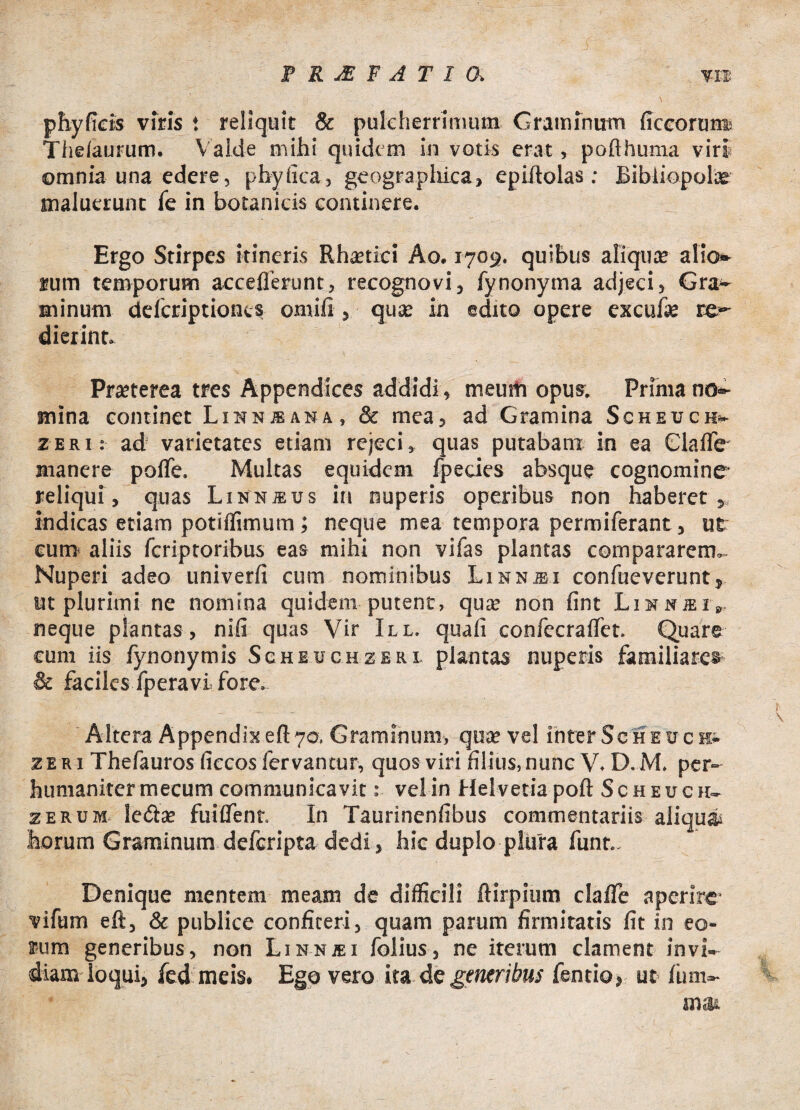 FRXFATIO. m phy ficis viris t reliquit & pulcherrimum Graminum ficcorum Thelaurum. V alde mihi quidem in votis erat, poflhuma viri omnia una edere, phy fica, geographica, epiitolas; Bibliopolas maluerunt fe in botanicis continere. Ergo Stirpes itineris Rhaetici Ao. 1709. quibus aliqua; alio» rum temporum acceflerunt, recognovi, fynonyma adjeci, Gra¬ minum delcriptiones omiii, quae in edito opere exculte re¬ dierint. Praeterea tres Appendices addidi, meuiti opus. Prima no¬ mina continet Linnjsana, & mea, ad Gramina Scheuch» zeri: ad varietates etiam rejeci, quas putabam in ea ClalTe' manere polfe. Multas equidem fpecies absque cognomine reliqui , quas Linnjeus in nuperis operibus non haberet indicas etiam potiffimum; neque mea tempora permiferant, ut eum* aliis fcriptoribus eas mihi non vifas plantas compararem,. Nuperi adeo univerfi cum nominibus Linnjei confueverunt, ut plurimi ne nomina quidem putent, qua; non fint Limnjeiv neque plantas, nifi quas Vir III. quali confecraflfet. Quare eum iis fynonymis Scheuchzeri. plantas nuperis familiares & faciles fperavi. fore. Altera Appendix eft 70, Graminum, qua; vel inter Se h e v c h- zeri Thefauros ficcos fervantur, quos viri filius, nunc V. D.M. per¬ humaniter mecum communicavit: vel in Helvetia poft Scheuch- zerum leda; findent. In Taurinenfibus commentariis aliquas horum Graminum defcripta dedi, hic duplo plura funr.. Denique mentem meam de difficili ftirpium clalTe aperire vifum eft, & publice confiteri, quam parum firmitatis fit in eo¬ rum generibus, non Linnjei folius, ne iterum clament invi¬ diam loqui, fed meis. Ego vero ita de generibus fentio, ut fum- m a&